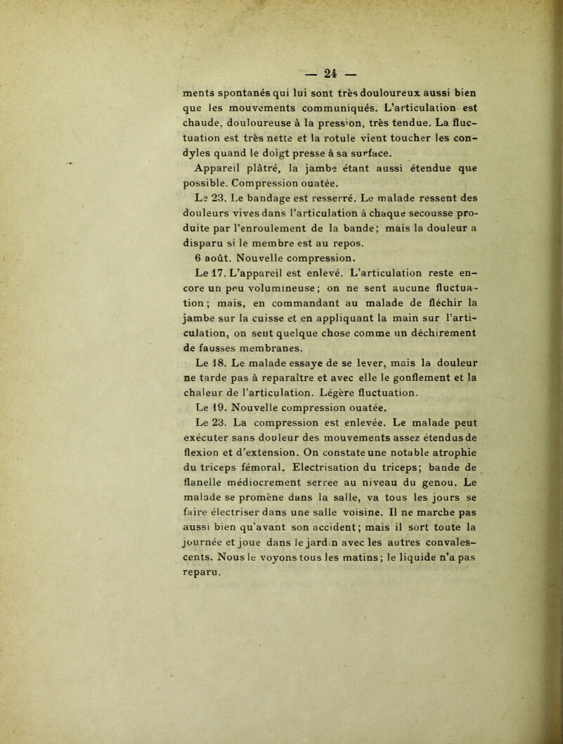 ments spontanés qui lui sont très douloureux aussi bien que les mouvements communiqués. L’articulation est chaude, douloureuse à la press'on, très tendue. La fluc- tuation est très nette et la rotule vient toucher les con- dyles quand le doigt presse à sa surface. Appareil plâtré, la jambe étant aussi étendue que possible. Compression ouatée. Le 23. Le bandage est resserré. Le malade ressent des douleurs vives dans l’articulation à chaque secousse pro- duite par l’enroulement de la bande; mais la douleur a disparu si le membre est au repos. 6 août. Nouvelle compression. Le 17. L’appareil est enlevé. L’articulation reste en- core un peu volumineuse ; on ne sent aucune fluctua- tion ; mais, en commandant au malade de fléchir la jambe sur la cuisse et en appliquant la main sur l’arti- culation, on sent quelque chose comme un déchirement de fausses membranes. Le 18. Le malade essaye de se lever, mais la douleur ne tarde pas à reparaître et avec elle le gonflement et la chaleur de l’articulation. Légère fluctuation. Le 19. Nouvelle compression ouatée. Le 23. La compression est enlevée. Le malade peut exécuter sans douleur des mouvements assez étendusde flexion et d’extension. On constate une notable atrophie du triceps fémoral. Electrisation du triceps; bande de flanelle médiocrement serree au niveau du genou. Le malade se promène dans la salle, va tous les jours se faire électriser dans une salle voisine. Il ne marche pas aussi bien qu’avant son accident; mais il sort toute la journée et joue dans le jardm avec les autres convales- cents. Nous le voyons tous les matins ; le liquide n’a pas reparu.