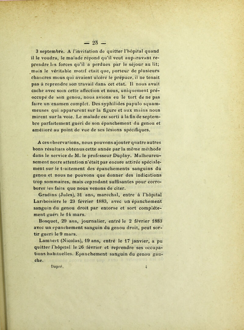 — 23 — 3 septembre. A l’invitation de quitter l’bôpital quand il le voudra, le malade répond qu’il veut auparavant re- prendre les forces qu’il a perdues par le séjour au lit; mais le véritable motif était que, porteur de plusieurs chancres mous qui avaient ulcéré le prépuce, il ne tenait pas à reprendre son travail dans cet état. Il nous avait cache avec soin cette affection et nous, uniquement pré- occupé de son genou, nous avions eu le tort de ne pas faire un examen complet. Des syphilides papulo squam- meuses qui apparurent sur la figure et aux mains nous mirent sur la voie. Le malade est sorti à lafin de septem- bre parfaitement guéri de son épanchement du genou et amélioré au point de vue de ses lésions spécifiques. A ces observations, nous pouvons ajouter quatre autres bons résultats obtenus cette année par la même méthode dans le service de M. le professeur Duplay. Malheureu- sement notre attention n’était pas encore attirée spéciale- ment sur le traitement des épanchements sanguins du genou et nous ne pouvons que donner des indications trop sommaires, mais cependant suffisantes pour corro- borer les faits que nous venons de citer. Gradins (Jules), 31 ans, maréchal, entre à l’hôpital Lariboisière le 23 février 1883, avec un épanchement sanguin du genou droit par entorse et sort complète- ment guéri le 14 mars. Bosquet, 29 ans, journalier, entré le 2 février 1883 avec un epanchement sanguin du genou droit, peut sor- tir guéri le 9 mars. Lambert (Nicolas), 19 ans, entré le 17 janvier, a pu quitter l'hôpital le 26 février et reprendre ses occupa- tions habituelles. Epanchement sanguin du genou gau- che. Dupré. 4