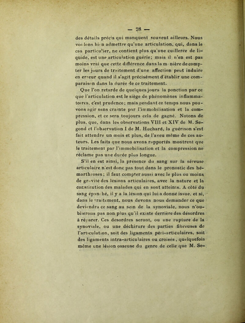 des détails préc's qui manquent souvent ailleurs. Nous voulons bie n admettre qu’une articulation, qui, dans le cas particulier, ne contient plus qu’une cuillerée de li- quide, est une articulation guérie; mais il n’en est pas moins vrai que cette difiérence dans la m= nière de comp- ter les jours de traitement d’une afiPeciion peut induire en erreur quand il s’agit précisément d’établir une com- paraison dans la durée de ce traitement. Que l’on retarde de quelques jours la ponction par ce que l’articulation est le siège de phénomènes inflamma- toires, c’est prudence; mais pendant ce temps nous pou- vons agir sans crainte par l’immobilisation et la com- pression, et ce sera toujours cela de gagné. Notons de plus, que, dans les observations VIII et XIV de IVl. Se- gond et l’observation I de M. Huchard, la guérison s’est fait attendre un mois et plus, de l’aveu même de ces au- teurs. Les faits que nous avons rapportés montrent que le traitement par l’immobilisation et la compression ne réclame pas une durée plus longue. S’il en est ainsi, la présence du sang sur la séreuse articulaire n’est donc pas tout dans le pronostic des hé- marthroses; il faut compter aussi avec le plus ou moins de gravité des lésions articulaires, avec la nature et la constitution des malades qui en sont atteints. A côté du sang épanché, il y a la lésion qui lui a donné issue, et si, dans le traitement, nous devons nous demander ce que deviendra ce sang au sein de la synoviale, nous n’ou- blieroiis pas non plus qu’il existe derrière des désordres à réparer. Ces desordres seront, ou une rupture de la synoviale, ou une déchirure des parties fibreuses de l’articulation, soit des ligaments péi i-articulaires, soit des ligaments intra-articulaires ou croisés, quelquefois même une lésion osseuse du genre de celle que M. Se-