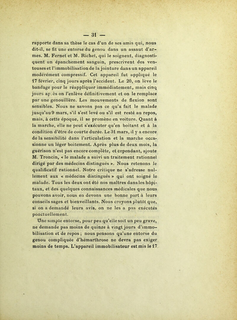 rapporte dans sa thèse le cas d’un de ses amis qui, nous dit-il, se fit une entorse du genou dans un assaut d’ar- mes. M. Fernet et IVl. Richet, qui le soignent, diagnosti- quent un épanchement sanguin, prescrivent des ven- touses et l’immobilisation de la jointure dans un appareil modérément compressif. Cet appareil fut appliqué le 17 février, cinq jours après l’accident. Le 20, on lève le bandage pour le réappliquer immédiatement, mais cinq jours ap.ès on l’enlève définitivement et on le remplace par une genouillère. Les mouvements de flexion sont sensibles. Nous ne savons pas ce qu’a fait le malade jusqu’au 9 mars, s’il s’est levé ou s’il est resté au repos, mais, à cette époque, il se promène en voiture. Quant à la marche, elle ne peut s’exécuter qu’en boitant et à la condition d’être de courte durée. Le 31 mars, il y a encore de la sensibilité dans l’articulation et la marche occa- sionne un léger boitement. Après plus de deux mois, la guérison n’est pas encore complète, et cependant, ajoute M. Troncin, « le malade a suivi un traitement rationnel dirigé par des médecins distingués ». Nous retenons le qualificatif rationnel. Notre critique ne s’adresse nul- lement aux « médecins distingués » qui ont soigné le malade. Tous les deux ont été nos maîtres dans les hôpi- taux, et des quelques connaissances médicales que nous pouvons avoir, nous en devons une bonne part à leurs conseils sages et bienveillants. Nous croyons plutôt que, si on a demandé leurs avis, on ne les a pas exécutés ponctuellement. Une simple entorse, pour peu qu’elle soit un peu grave, ne demande pas moins de quinze à vingt jours d’immo- bilisation et de repos ; nous pensons qu’une entorse du genou compliquée d’hémarthrose ne devra pas exiger moins de temps. L’appareil immobilisateur est mis le 17,