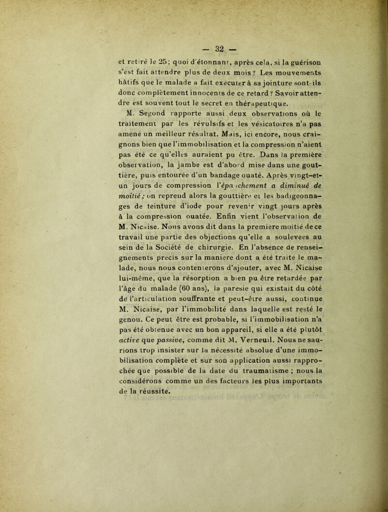 et retiré le 25; quoi d’étonnanr, après cela, si la guérison s’est fait attendre plus de deux mois? Les mouvements hâtifs que le malade a fait executer à sa jointure sont- ils donc complètement innocents de ce retard ? Savoir atten- dre est souvent tout le secret en thérapeutique. M. Segond lapporte aussi deux observations où le traitement par les révulsifs et les vésicatoires n’a pas amené un meilleur résultat. Mais, ici encore, nous crai- gnons bien que l’immobilisation et la compression n’aient pas été ce qu’elles auraient pu être. Dans la première observation, la jambe est d’abord mise dans une gout- tière, puis entourée d’un bandage ouaté. Après vingt-et- un jours de compression ïépn ichement a diminué de moitié; un reprend alors la gouttière et les badigeonna- ges de teinture d’iode pour revenir vingt jours après à la compression ouatée. Enfin vient l’observation de M. Nicbise. Nous avons dit dans la première moitié de ce travail une partie des objections qu’elle a soulevées au sein de la Société de chirurgie. En l’absence de rensei- gnements précis sur la maniéré dont a été traité le ma- lade, nous nous contenterons d’ajouter, avec M. Nicaise lui-même, que la résorption a bien pu être retardée par l’âge du malade (60 ans), la paresie qui existait du côté de l’articulation souffrante et peut-être aussi, continue M. Nicaise, par l’immobilité dans laquelle est resté le genou. Ce peut être est probable, si l’immobilisation n’a pas été obtenue avec un bon appareil, si elle a été plutôt active que passive, comme dit M. Verneuil. Nous ne sau- rions trop insister sur la nécessité absolue d’une immo- bilisation complète et sur son application aussi rappro- chée que possible de la date du traumatisme ; nous la considérons comme un des facteurs les plus importants de la réussite.