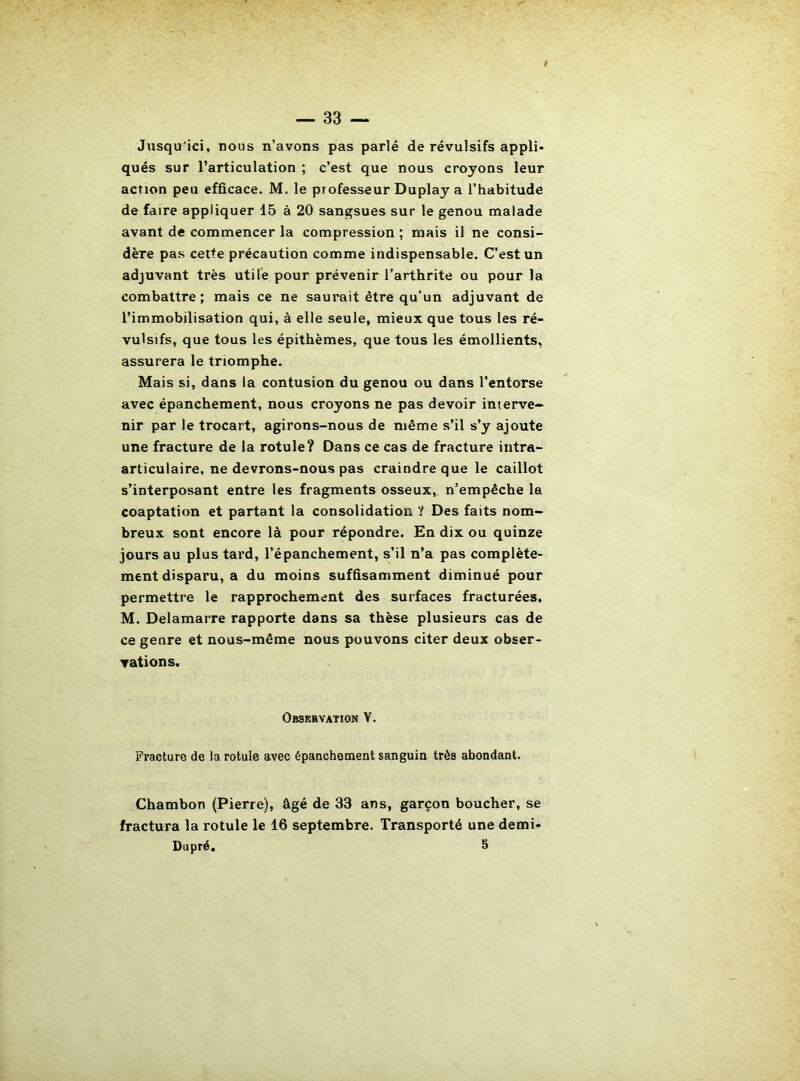 Jusqu'ici, nous n’avons pas parlé de révulsifs appli- qués sur l’articulation ; c’est que nous croyons leur action peu efficace. M. le professeur Duplay a l’habitude de faire appliquer 15 à 20 sangsues sur le genou malade avant de commencer la compression ; mais il ne consi- dère pas cette précaution comme indispensable. C’est un adjuvant très utile pour prévenir l’arthrite ou pour la combattre ; mais ce ne saurait être qu’un adjuvant de l’immobilisation qui, à elle seule, mieux que tous les ré- vulsifs, que tous les épithèmes, que tous les émollients, assurera le triomphe. Mais si, dans la contusion du genou ou dans l’entorse avec épanchement, nous croyons ne pas devoir interve- nir par le trocart, agirons-nous de même s’il s’y ajoute une fracture de la rotule? Dans ce cas de fracture iiitra- articulaire, ne devrons-nous pas craindre que le caillot s’interposant entre les fragments osseux, n’empêche la coaptation et partant la consolidation ? Des faits nom- breux sont encore là pour répondre. En dix ou quinze jours au plus tard, l’épanchement, s’il n’a pas complète- ment disparu, a du moins suffisamment diminué pour permettre le rapprochement des surfaces fracturées, M. Delamarre rapporte dans sa thèse plusieurs cas de ce genre et nous-même nous pouvons citer deux obser- vations. Observation V. Fracture de la rotule avec épanchement sanguin très abondant. Chambon (Pierre), âgé de 33 ans, garçon boucher, se fractura la rotule le 16 septembre. Transporté une demi- Dupré. 5