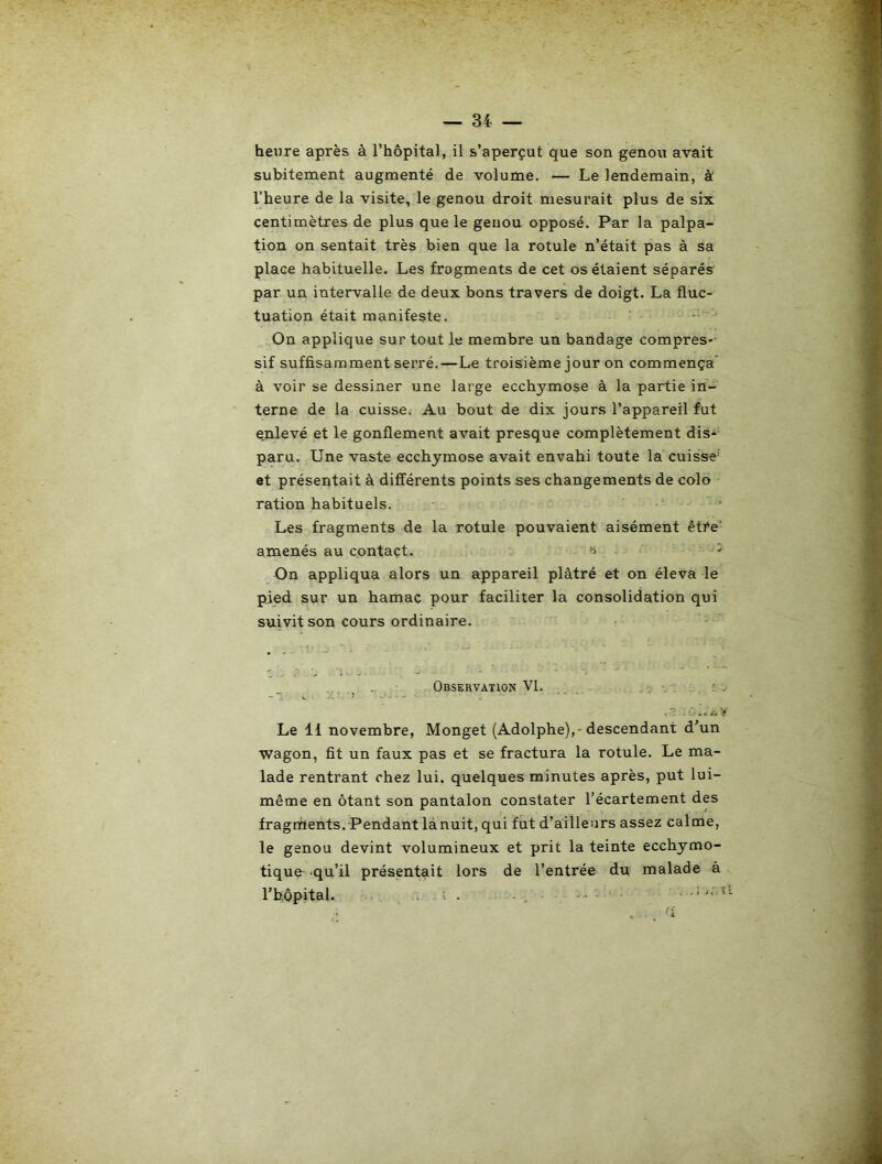 heure après à l’hôpital, il s’aperçut que son genou avait subitement augmenté de volume. — Le lendemain, à l’heure de la visite, le genou droit mesurait plus de six centimètres de plus que le genou opposé. Par la palpa- tion on sentait très bien que la rotule n’était pas à sa place habituelle. Les fragments de cet os étaient séparés par un intervalle de deux bons travers de doigt. La fluc- tuation était manifeste. ■ On applique sur tout le membre un bandage compres-- sif suffisamment serré.—Le troisième jour on commença à voir se dessiner une large ecchymose à la partie in- terne de la cuisse. Au bout de dix jours l’appareil fut enlevé et le gonflement avait presque complètement dis* paru. Une vaste ecchymose avait envahi toute la cuisse' et présentait à différents points ses changements de colo ration habituels. ‘ ■ Les fragments de la rotule pouvaient aisément être- amenés au contact. i ^ On appliqua alors un appareil plâtré et on éleva le pied sur un hamac pour faciliter la consolidation qui suivit son cours ordinaire. ; Observation VI. . ■. . i, :.. Le 11 novembre, Monget (Adolphe),-descendant d’un wagon, fit un faux pas et se fractura la rotule. Le ma- lade rentrant chez lui. quelques minutes après, put lui- même en ôtant son pantalon constater l’écartement des fragments. Pendant là nuit, qui fut d’ailleurs assez calme, le genou devint volumineux et prit la teinte ecchymo- tique .qu’il présentait lors de l’entrée du malade à l’hôpital. . i . . • • .