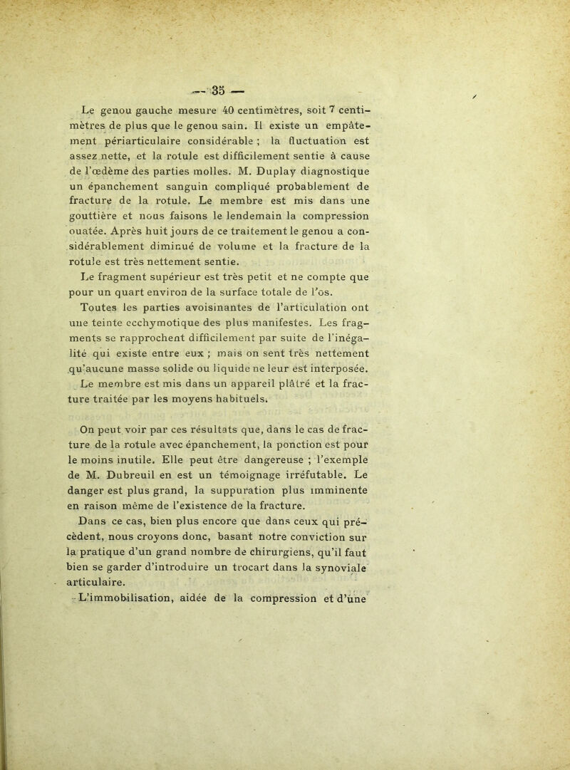 Le genou gauche mesure 40 centimètres, soit centi- mètres de plus que le genou sain. Il existe un empâte- ment périarticulaire considérable ; la fluctuation est assez,nette, et la rotule est difficilement sentie à cause de l’œdème des parties molles. M, Duplay diagnostique un épanchement sanguin compliqué probablement de fracture de la rotule. Le membre est mis dans une gouttière et nous faisons le lendemain la compression ouatée. Après huit jours de ce traitement le genou a con- sidérablement diminué de volume et la fracture de la rotule est très nettement sentie. Le fragment supérieur est très petit et ne compte que pour un quart environ de la surface totale de Los. Toutes les parties avoisinantes de l’articulation ont une teinte ecchymotique des plus manifestes. Les frag- ments se rapprochent difficilement par suite de l’inéga- lité qui existe entre eux ; mais on sent très nettement qu’aucune masse solide ou liquide ne leur est interposée. Le membre est mis dans un appareil plâtré et la frac- ture traitée par les moyens habituels. On peut voir par ces résultats que, dans le cas de frac- ture de la rotule avec épanchement, la ponction est pour le moins inutile. Elle peut être dangereuse ; l’exemple de M. Dubreuil en est un témoignage irréfutable. Le danger est plus grand, la suppuration plus imminente en raison même de l’existence de la fracture. Dans ce cas, bien plus encore que dans ceux qui pré- cèdent, nous croyons donc, basant notre conviction sur la pratique d’un grand nombre de chirurgiens, qu’il faut bien se garder d’introduire un trocart dans la synoviale articulaire. L’immobilisation, aidée de la compression et d’une
