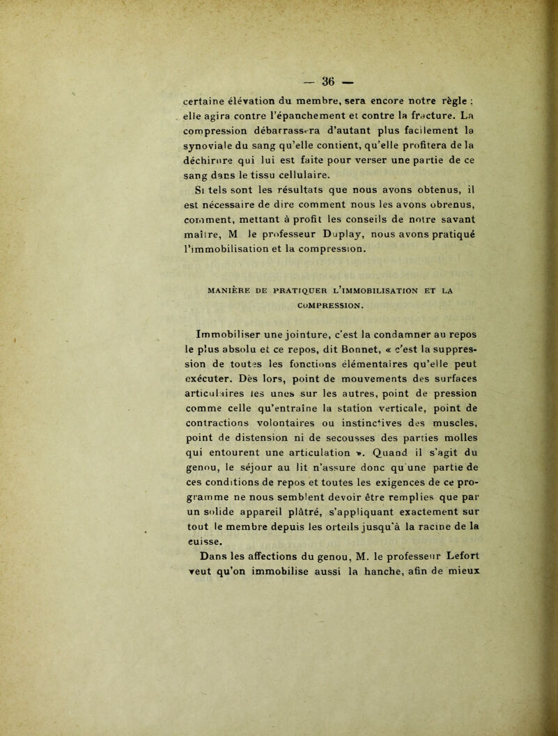 certaine élévation du membre, sera encore notre règle ; elle agira contre l’épanchement et contre la fracture. La compression débarrassera d’autant plus facilement la synoviale du sang qu’elle contient, qu’elle profitera de la déchirure qui lui est faite pour verser une partie de ce sang dans le tissu cellulaire. Si tels sont les résultats que nous avons obtenus, il est nécessaire de dire comment nous les avons obrenus, comment, mettant à profit les conseils de notre savant maître, M le professeur Duplay, nous avons pratiqué l’immobilisation et la compression. MANIÈRE DE PRATIQUER l’iMMOBILISATION ET LA COMPRESSION. Immobiliser une jointure, c’est la condamner au repos le plus absolu et ce repos, dit Bonnet, « c’est la suppres- sion de toutes les fonctions élémentaires qu’elle peut exécuter. Dès lors, point de mouvements des surfaces articulaires les unes sur les autres, point de pression comme celle qu’entraîne la station verticale, point de contractions volontaires ou instinctives des muscles, point de distension ni de secousses des parties molles qui entourent une articulation >. Quand il s'agit du genou, le séjour au lit n’assure donc qu une partie de ces conditions de repos et toutes les exigences de ce pro- gramme ne nous semblent devoir être remplies que par un solide appareil plâtré, s’appliquant exactement sur tout le membre depuis les orteils jusqu'à la racine de la cuisse. Dans les affections du genou, M. le professeur Lefort veut qu’on immobilise aussi la hanche, afin de mieux