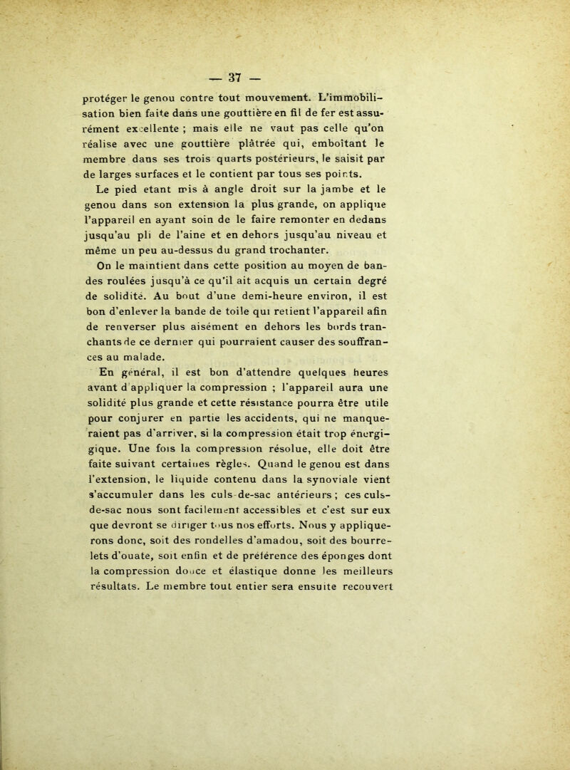 protéger le genou contre tout mouvement. L’immobili- sation bien faite dans une gouttière en fil de fer est assu- l'ément ex.ellente ; mais elle ne vaut pas celle qu’on réalise avec une gouttière plâtrée qui, emboîtant le membre dans ses trois quarts postérieurs, le saisit par de larges surfaces et le contient par tous ses points. Le pied étant mis à angle droit sur la jambe et le genou dans son extension la plus grande, on applique l’appareil en ayant soin de le faire remonter en dedans jusqu’au pli de l’aine et en dehors jusqu’au niveau et même un peu au-dessus du grand trochanter. On le maintient dans cette position au moyen de ban- des roulées jusqu’à ce qu’il ait acquis un certain degré de solidité. Au bout d’une demi-heure environ, il est bon d’enlever la bande de toile qui relient l’appareil afin de renverser plus aisément en dehors les bords tran- chants de ce dernier qui pourraient causer des souffran- ces au malade. En général, il est bon d’attendre quelques heures avant d’appliquer la compression ; l’appareil aura une solidité plus grande et cette résistance pourra être utile pour conjurer en partie les accidents, qui ne manque- raient pas d'arriver, si la compression était trop énergi- gique. Une fois la compression résolue, elle doit être faite suivant certaiues règles. Quand le genou est dans l’extension, le liquide contenu dans la synoviale vient s’accumuler dans les culs-de-sac antérieurs; ces culs- de-sac nous sont facilement accessibles et c’est sur eux que devront se diriger t->us nos efforts. Nous y applique- rons donc, soit des rondelles d’amadou, soit des bourre- lets d’ouate, soit enân et de préférence des éponges dont la compression douce et élastique donne les meilleurs résultats. Le membre tout entier sera ensuite recouvert