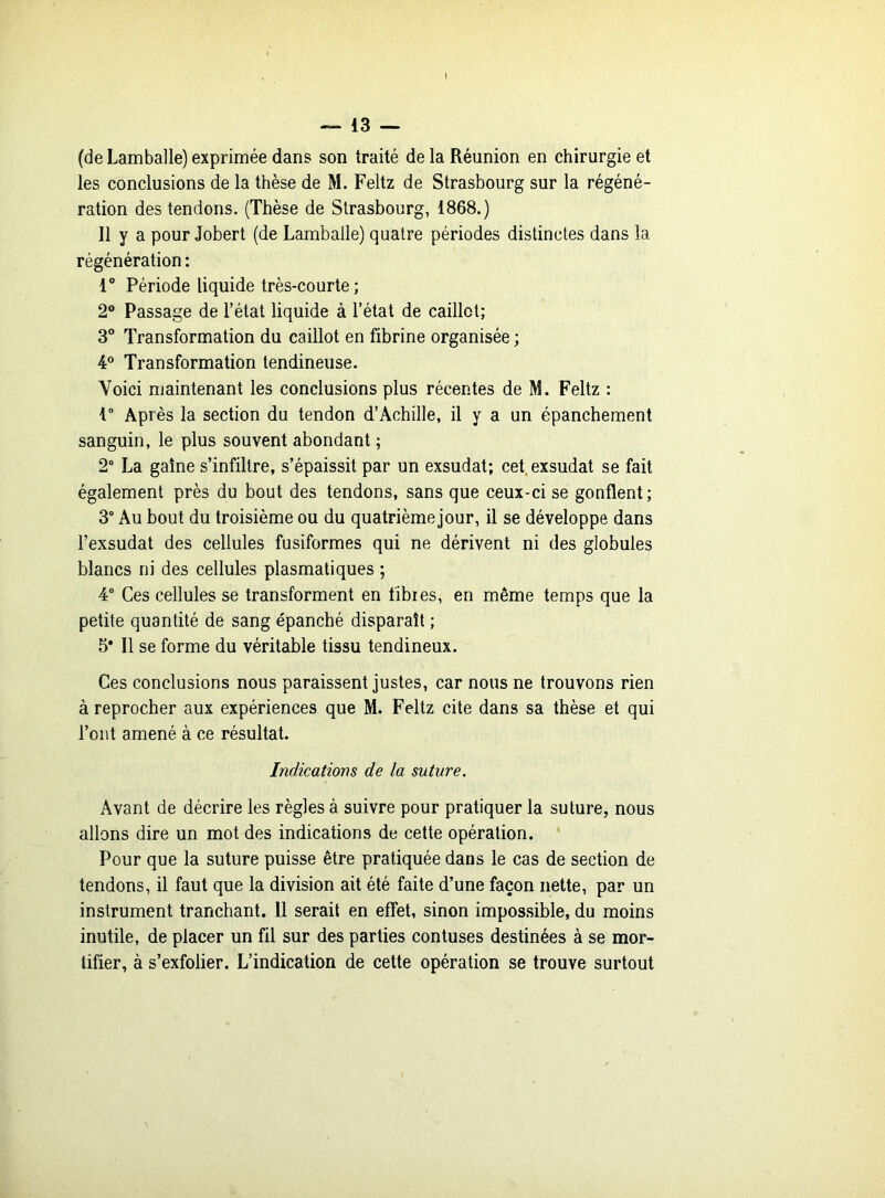 ! — 13 — (de Lamballe) exprimée dans son traité de la Réunion en chirurgie et les conclusions de la thèse de M. Feltz de Strasbourg sur la régéné- ration des tendons. (Thèse de Strasbourg, 1868.) 11 y a pour Jobert (de Lamballe) quatre périodes distinctes dans la régénération : 1° Période liquide très-courte; 2° Passage de l’état liquide à l’état de caillot; 3° Transformation du caillot en fibrine organisée ; 4° Transformation tendineuse. Voici maintenant les conclusions plus récentes de M. Feltz : 1° Après la section du tendon d’Achille, il y a un épanchement sanguin, le plus souvent abondant ; 2° La gaine s’infiltre, s’épaissit par un exsudât; cet exsudât se fait également près du bout des tendons, sans que ceux-ci se gonflent; 3° Au bout du troisième ou du quatrième jour, il se développe dans l’exsudât des cellules fusiformes qui ne dérivent ni des globules blancs ni des cellules plasmatiques ; 4° Ces cellules se transforment en fibres, en même temps que la petite quantité de sang épanché disparaît ; 5* Il se forme du véritable tissu tendineux. Ces conclusions nous paraissent justes, car nous ne trouvons rien à reprocher aux expériences que M. Feltz cite dans sa thèse et qui l’ont amené à ce résultat. Indications de la suture. Avant de décrire les règles à suivre pour pratiquer la suture, nous allons dire un mot des indications de cette opération. Pour que la suture puisse être pratiquée dans le cas de section de tendons, il faut que la division ait été faite d’une façon nette, par un instrument tranchant. 11 serait en effet, sinon impossible, du moins inutile, de placer un fil sur des parties contuses destinées à se mor- tifier, à s’exfolier. L’indication de cette opération se trouve surtout