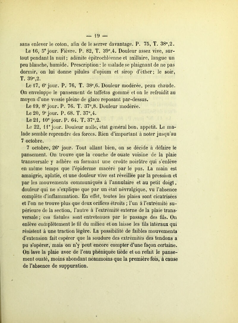 sans enlever le coton, afin de le serrer davantage. P. 75, T. 38°,2. Le 16, 5e jour. Fièvre. P. 82, T. 39°,4. Douleur assez vive, sur- tout pendant la nuit ; adénite épitrochléenne et axillaire, langue un peu blanche, humide. Prescription: le malade se plaignant de ne pas dormir, on lui donne pilules d’opium et sirop d’éther; le soir, T. 39°,2. Le 17, 6e jour. P. 76, T. 38°,6. Douleur modérée, peau chaude. On enveloppe le pansement de taffetas gommé et on le refroidit au moyen d’une vessie pleine de glace reposant par-dessus. Le 19, 8e jour. P. 76. T. 37°,8. Douleur modérée. Le 20, 9e jour. P. 68. T. 37°,4. Le 21, 10e jour. P. 64. T. 37°,2. Le 22, 11e jour. Douleur nulle, état général bon, appétit. Le ma- lade semble reprendre des forces. Rien d’important à noter jusqu’au 7 octobre. 7 octobre, 26° jour. Tout allant bien, on se décide à défaire le pansement. On trouve que la couche de ouate voisine de la plaie transversale y adhère en formant une croûte noirâtre qui s’enlève en même temps que l’épiderme macéré par le pus. La main est amaigrie, aplatie, et une douleur vive est réveillée par la pression et par les mouvements communiqués à l’annulaire et au petit doigt, douleur qui ne s’explique que par un état névralgique, vu l’absence complète d’inflammation. En effet, toutes les plaies sont cicatrisées et l’on ne trouve plus que deux orifices étroits ; l’un à l’extrémité su- périeure de la section, l’autre à l’extrémité externe de la plaie trans- versale ; ces fistules sont entretenues par le passage des fils. On enlève complètement le fil du milieu et on laisse les fils latéraux qui résistent à une traction légère. La possibilité de faibles mouvements d’extension fait espérer que la soudure des extrémités des tendons a pu s’opérer, mais on n’y peut encore compter d’une façon certaine. On lave la plaie avec de l’eau phéniquée tiède et on refait le panse- ment ouaté, moins abondant néanmoins que la première fois, à cause de l’absence de suppuration.