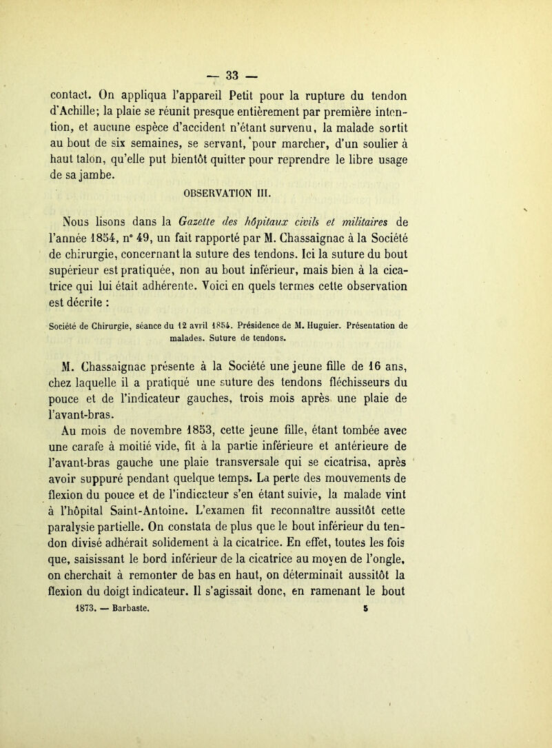 contact. On appliqua l’appareil Petit pour la rupture du tendon d’Achille; la plaie se réunit presque entièrement par première inten- tion, et aucune espèce d’accident n’étant survenu, la malade sortit au bout de six semaines, se servant, *pour marcher, d’un soulier à haut talon, qu’elle put bientôt quitter pour reprendre le libre usage de sa jambe. OBSERVATION III. Nous lisons dans la Gazette des hôpitaux civils et militaires de l’année 1854, n° 49, un fait rapporté par M. Chassaignac à la Société de chirurgie, concernant la suture des tendons. Ici la suture du bout supérieur est pratiquée, non au bout inférieur, mais bien à la cica- trice qui lui était adhérente. Voici en quels termes cette observation est décrite : Société de Chirurgie, séance du 12 avril 1854. Présidence de M. Huguier. Présentation de malades. Suture de tendons. M. Chassaignac présente à la Société une jeune fille de 16 ans, chez laquelle il a pratiqué une suture des tendons fléchisseurs du pouce et de l’indicateur gauches, trois mois après une plaie de l’avant-bras. Au mois de novembre 1853, cette jeune fille, étant tombée avec une carafe à moitié vide, fit à la partie inférieure et antérieure de l’avant-bras gauche une plaie transversale qui se cicatrisa, après avoir suppuré pendant quelque temps. La perte des mouvements de flexion du pouce et de l’indicateur s’en étant suivie, la malade vint à l’hôpital Saint-Antoine. L’examen fit reconnaître aussitôt cette paralysie partielle. On constata de plus que le bout inférieur du ten- don divisé adhérait solidement à la cicatrice. En effet, toutes les fois que, saisissant le bord inférieur de la cicatrice au moyen de l’ongle, on cherchait à remonter de bas en haut, on déterminait aussitôt la flexion du doigt indicateur. Il s’agissait donc, en ramenant le bout 1873. — Barbaste. 5