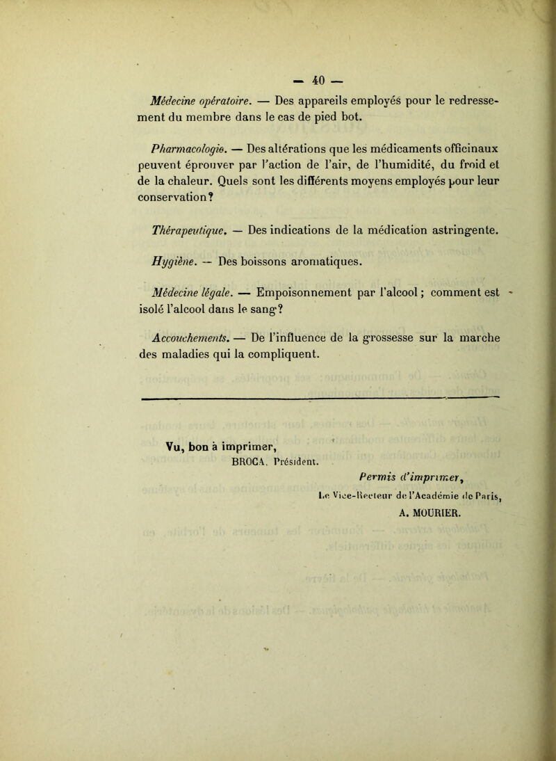 Médecine opératoire. — Des appareils employés pour le redresse- ment du membre dans le cas de pied bot. Pharmacologie. — Des altérations que les médicaments officinaux peuvent éprouver par l'action de l’air, de l’humidité, du froid et de la chaleur. Quels sont les différents moyens employés pour leur conservation? Thérapeutique. — Des indications de la médication astringente. Hygiène. — Des boissons aromatiques. Médecine légale. — Empoisonnement par l’alcool ; comment est isolé l’alcool dans le sang? Accouchements. — De l’influence de la grossesse sur la marche des maladies qui la compliquent. Vu, bon à imprimer, BROCA. Président. Permis d’imprimer, l.e Viee-RecMeiir de l’Académie de Paris, A. MObRlER.