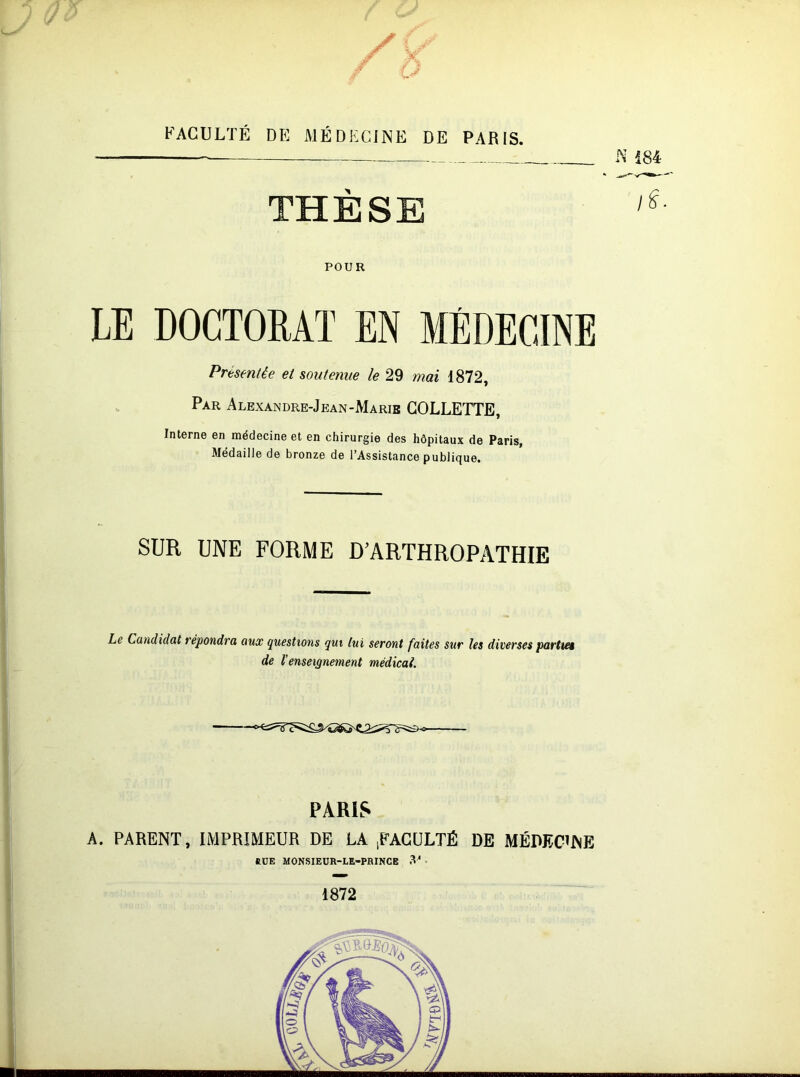 FACULTÉ DE MÉDECINE DE PARIS. THÈSE POUR LE DOCTORAT EN MÉDECINE Présentée et soutenue le 29 mai 1872, Par Alexandre-Jean-Marie COLLETTE, Interne en médecine et en chirurgie des hôpitaux de Paris, Médaille de bronze de l’Assistance publique. SUR UNE FORME D'ARTHROPATHIE he Candidat répondra aux (questions qui tui seront faites sur les diverses partie de l’enseignement médicai. PARIS A. PARENT, IMPRIMEUR DE LA iFACÜLTÉ DE MÉDECINE fiüE MONSIEUR-LE-PBINCE 3^ - 1872