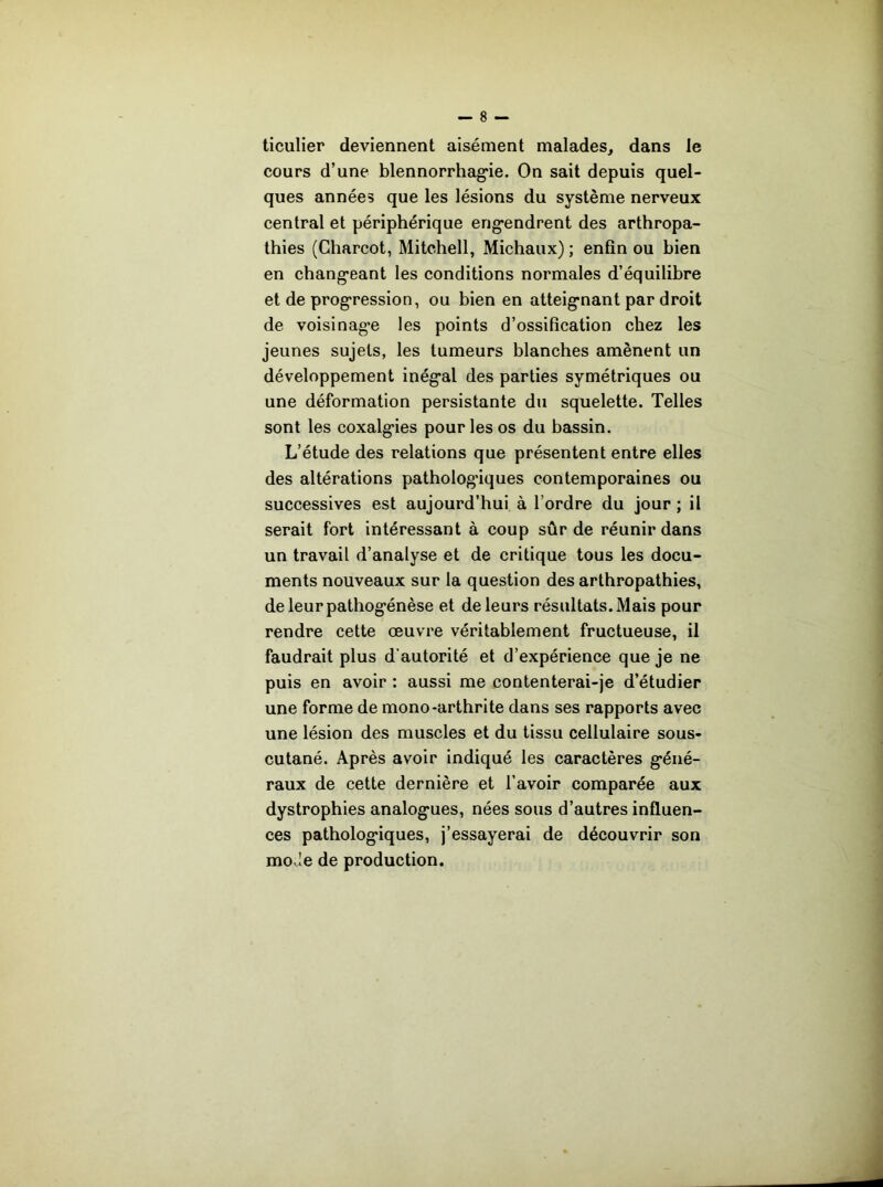 ticulier deviennent aisément malades, dans le cours d’une blennorrhag*ie. On sait depuis quel- ques années que les lésions du système nerveux central et périphérique eng*endrent des arthropa- thies (Charcot, Mitchell, Michaux) ; enfin ou bien en chang*eant les conditions normales d’équilibre et de progression, ou bien en atteignant par droit de voisinage les points d’ossification chez les jeunes sujets, les tumeurs blanches amènent un développement inégal des parties symétriques ou une déformation persistante du squelette. Telles sont les coxalgies pour les os du bassin. L’étude des relations que présentent entre elles des altérations pathologiques contemporaines ou successives est aujourd’hui à l’ordre du jour ; il serait fort intéressant à coup sûr de réunir dans un travail d’analyse et de critique tous les docu- ments nouveaux sur la question des arthropathies, de leur pathogénèse et de leurs résultats. Mais pour rendre cette œuvre véritablement fructueuse, il faudrait plus d’autorité et d’expérience que je ne puis en avoir : aussi me contenterai-je d’étudier une forme de mono-arthrite dans ses rapports avec une lésion des muscles et du tissu cellulaire sous- cutané. Après avoir indiqué les caractères géné- raux de cette dernière et l’avoir comparée aux dystrophies analogues, nées sous d’autres influen- ces pathologiques, j’essayerai de découvrir son mode de production.