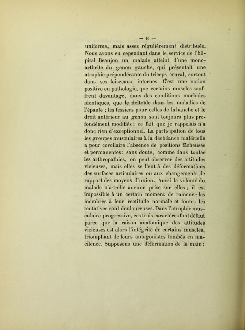 uniforme, mais assez rég'ulièrement distribuée. Nous avons eu eependant dans le service de l’hô- pital Beaujon un malade atteint d’une mono- arthrite du g'enou g’auche, qui présentait une atrophie prépondérante du triceps crural, surtout dans ses faisceaux internes. C’est une notion positive en patholog*ie, que certains muscles souf- frent davantag'e, dans des conditions morbides identiques, que le deltoïde dans les maladies de l’épaule ; les fessiers pour celles de lahanche et le droit antérieur au g’enou sont toujours plus pro- fondément modifiés : ce fait que je rappelais n’a donc rien d’exceptionnel. La participation de tous les g’roupes musculaires à la déchéance matérielle a pour corollaire l’absence de positions fâcheuses et permanentes : sans doute, comme dans toutes les arthropathies, on peut observer des attitudes vicieuses, mais elles se lient à des déformations des surfaces articulaires ou aux changements de rapport des moyens d’union. Aussi la volonté du malade n’a-t-elle aucune prise sur elles ; il est impossible à un certain moment de ramener les membres à leur rectitude normale et toutes les tentatives sont douloureuses. Dans l’atrophie mus- culaire progressive, ces trois caractères font défaut parce que la raison anatomique des attitudes vicieuses est alors l’intégrité de certains muscles, triomphant de leurs antagonistes tombés en ma- cilence. Supposons une déformation de la main :