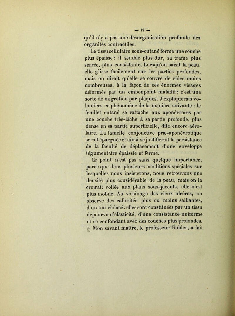 qu’il n’y a pas une désorg'anisation profonde des org'anites contractiles. Le tissu cellulaire sous-cutané forme une couche plus épaisse: il semble plus dur, sa trame plus serrée, plus consistante. Lorsqu’on saisit la peau, elle g*lisse facilement sur les parties profondes, mais on dirait qu’elle se couvre de rides moins nombreuses, à la façon de ces énormes visag*es déformés par un embonpoint maladif ; c’est une sorte de mig'ration par plaques. J’expliquerais vo- lontiers ce phénomène de la manière suivante : le feuillet cutané se rattache aux aponévroses par une couche très-lâche à sa partie profonde, plus dense en sa partie superficielle, dite encore aéro- laire. La lamelle conjonctive præ-aponévrotique serait éparg-née et ainsi se justifierait la persistance de la faculté de déplacement d’une enveloppe lég'umentaire épaissie et ferme. Ce point n’est pas sans quelque importance, parce que dans plusieurs conditions spéciales sur lesquelles nous insisterons, nous retrouvons une densité plus considérable de la peau, mais on la croirait collée aux plans sous-jacents, elle n’est plus mobile. Au voisinag*e des vieux ulcères, on observe des callosités plus ou moins saillantes, d’un ton violacé: elles sont constituées par un tissu dépourvu d’élasticité, d’une consistance uniforme et se confondant avec des couches plus profondes, fc Mon savant maître, le professeur Gubler, a fait