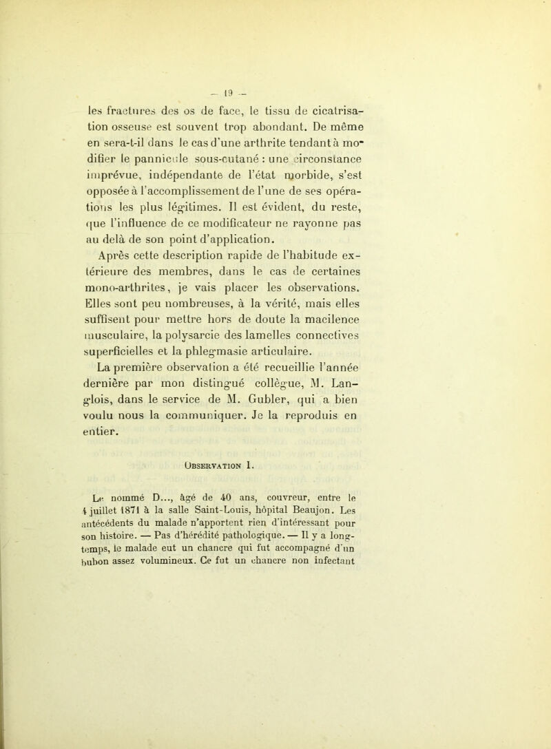 les fractures des os de face, le tissa de cicatrisa- tion osseuse est souvent trop abondant. De même en sera-t-il dans le cas d’une arthrite tendant à mo difier le pannicale sous-cutané: une circonstance imprévue, indépendante de l’état morbide, s’est opposée à l’accomplissement de l’une de ses opéra- tions les plus lég'itimes. Il est évident, du reste, ((ue l’influence de ce modificateur ne rayonne pas au delà de son point d’application. Après cette description rapide de l’habitude ex- térieure des membres, dans le cas de certaines mono-artbrites, je vais placer les observations. Elles sont peu nombreuses, à la vérité, mais elles suffisent pour mettre hors de doute la macilence musculaire, la polysarcie des lamelles connectives superficielles et la phleg’masie articulaire. La première observation a été recueillie l’année dernière par mon disting-ué collègue, M. Lan- g-lois, dans le service de M. Gubler, qui a bien voulu nous la communiquer. Je la reproduis en entier. Ubservation 1. Le nommé D..., âgé de 40 ans, couvreur, entre le 4 juillet 1871 à la salle Saint-Louis, hôpital Beaujon. Les antécédents du malade n’apportent rien d’intéressant pour son histoire. — Pas d’hérédité pathologique. — Il y a long- temps, le malade eut un chancre qui fut accompagné d’un bubon assez volumineux. Ce fut un chancre non infectant