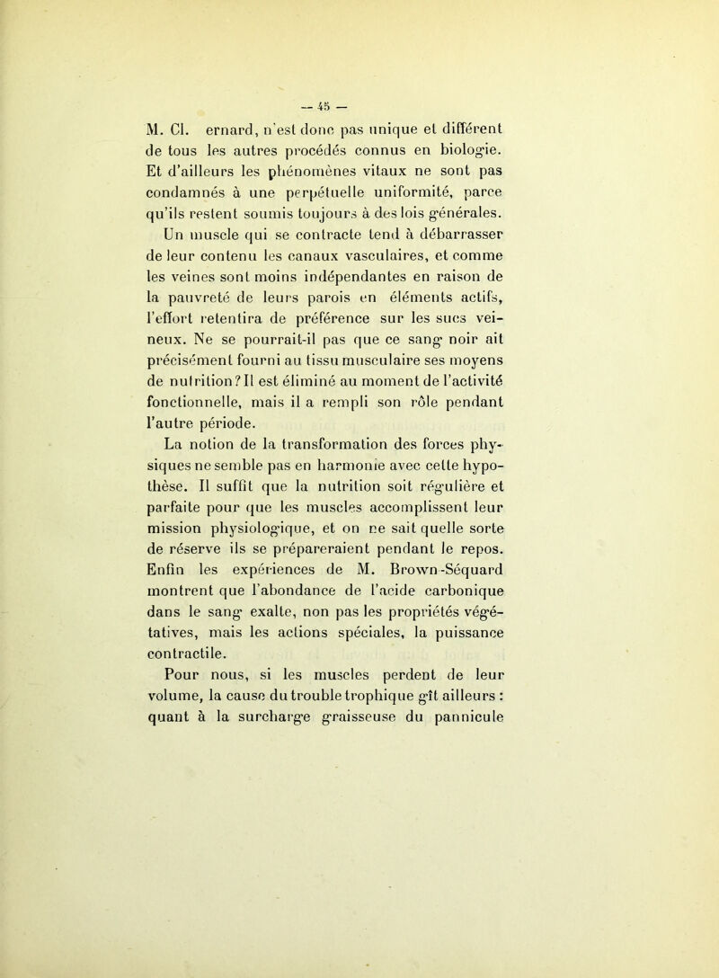 M. Cl. ernard, n’est donc pas unique et différent de tous les autres procédés connus en biolog'ie. Et d’ailleurs les phénomènes vitaux ne sont pas condamnés à une perpétuelle uniformité, parce qu’ils restent soumis toujours à des lois g'énérales. Un muscle qui se contracte tend à débarrasser de leur contenu les canaux vasculaires, et comme les veines sont moins indépendantes en raison de la pauvreté de leurs parois en éléments actifs, l’effort retentira de préférence sur les sucs vei- neux. Ne se pourrait-il pas que ce sang- noir ait précisément fourni au tissu musculaire ses moyens de nutrition?Il est éliminé au moment de l’activité fonctionnelle, mais il a rempli son rôle pendant l’autre période. La notion de la transformation des forces phy- siques ne semble pas en harmonie avec cette hypo- thèse. Il suffît que la nutrition soit rég'ulière et parfaite pour que les muscles accomplissent leur mission physiolog'iqne, et on ne sait quelle sorte de réserve ils se prépareraient pendant le repos. Enfin les expériences de M. Brown-Séquard montrent que l’abondance de l’acide carbonique dans le sang- exalte, non pas les propriétés vég’é- tatives, mais les actions spéciales, la puissance contractile. Pour nous, si les muscles perdent de leur volume, la cause du trouble trophique g*!! ailleurs : quant à la surcharg’e g'raisseuse du pannicule