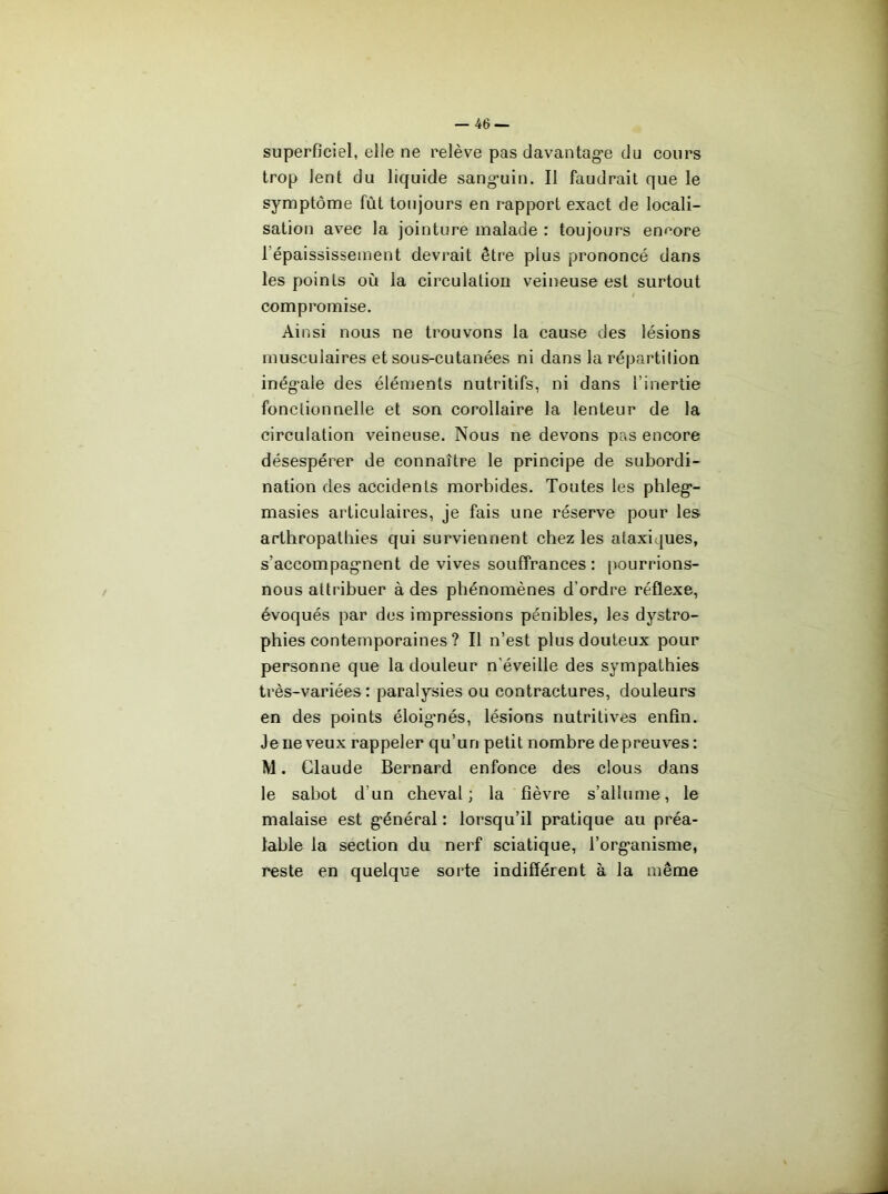 superficiel, elle ne relève pas davantag’e du cours trop lent du licfuide sang-uin. Il faudrait que le symptôme fût toujours en rapport exact de locali- sation avec la jointure malade : toujours encore l’épaississement devrait être plus prononcé dans les points où la circulation veineuse est surtout compromise. Ainsi nous ne trouvons la cause des lésions musculaires et sous-cutanées ni dans la répartition inégale des éléments nutritifs, ni dans l’inertie fonctionnelle et son corollaire la lenteur de la circulation veineuse. Nous ne devons pas encore désespérer de connaître le principe de subordi- nation des accidents morbides. Toutes les phleg- masies articulaires, je fais une réserve pour les arthropatbies qui surviennent chez les ataxiques, s’accompagnent de vives souffrances: [iourrions- nous attribuer à des phénomènes d’ordre réflexe, évoqués par des impressions pénibles, les dystro- phies contemporaines ? Il n’est plus douteux pour personne que la douleur n’éveille des sympathies très-variées: paralysies ou contractures, douleurs en des points éloig'nés, lésions nutritives enfin. Je ne veux rappeler qu’un petit nombre de preuves : M. Claude Bernard enfonce des clous dans le sabot d’un cheval; la fièvre s’allume, le malaise est général: lorsqu’il pratique au préa- lable la section du nerf sciatique, l’organisme, reste en quelque sorte indifférent à la même