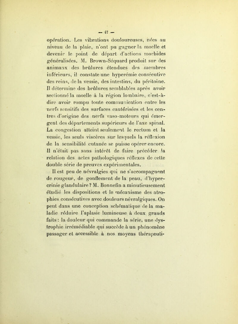 opération. Les vibrations douloureuses, nées au niveau de la plaie, n’ont pu g-agner la moelle et devenir le point de départ d’actions morbides g*énéralisées. M. Brown-Séquard produit sur des animaux des brûlures étendues des membres inférieurs, il constate une hyperémie consécutive des reins, delà vessie, des intestins, du péritoine. Il détermine des brûlures semblables après avoir sectionné la moelle à la rég’ion lombaire, c’est-à- dire avoir rompu foute communication entre les nerfs sensitifs des surfaces cautérisées et les cen- tres d’orig*ine des nerfs vaso-moteurs qui émer- g’ent des départements supérieurs de l’axe spinal. La cong’estion atteint seulement le rectum et la vessie, les seuls viscères sur lesquels la réflexion de la sensibilité cutanée se puisse opérer encore. 11 n’était pas sans intérêt de faire précéder la relation des actes patholog-iques réflexes de cette double série de preuves expérimentales. Il est peu de névralg-ies qui ne s’accompag’nent de roug’eur, de g*onflement de la peau, d’hyper- crinie g’iandulaire ? M. Bonnefîn a minutieusement étudié les dispositions et le mécanisme des atro- phies consécutives avec douleurs névralg’iques. On peut dans une conception schématique de la ma- ladie réduire l’aplasie lumineuse à deux grands faits : la douleur qui commande la série, une dys- trophie irrémédiable qui succède à un phénomène passager et accessible à nos moyens thérapeuti-