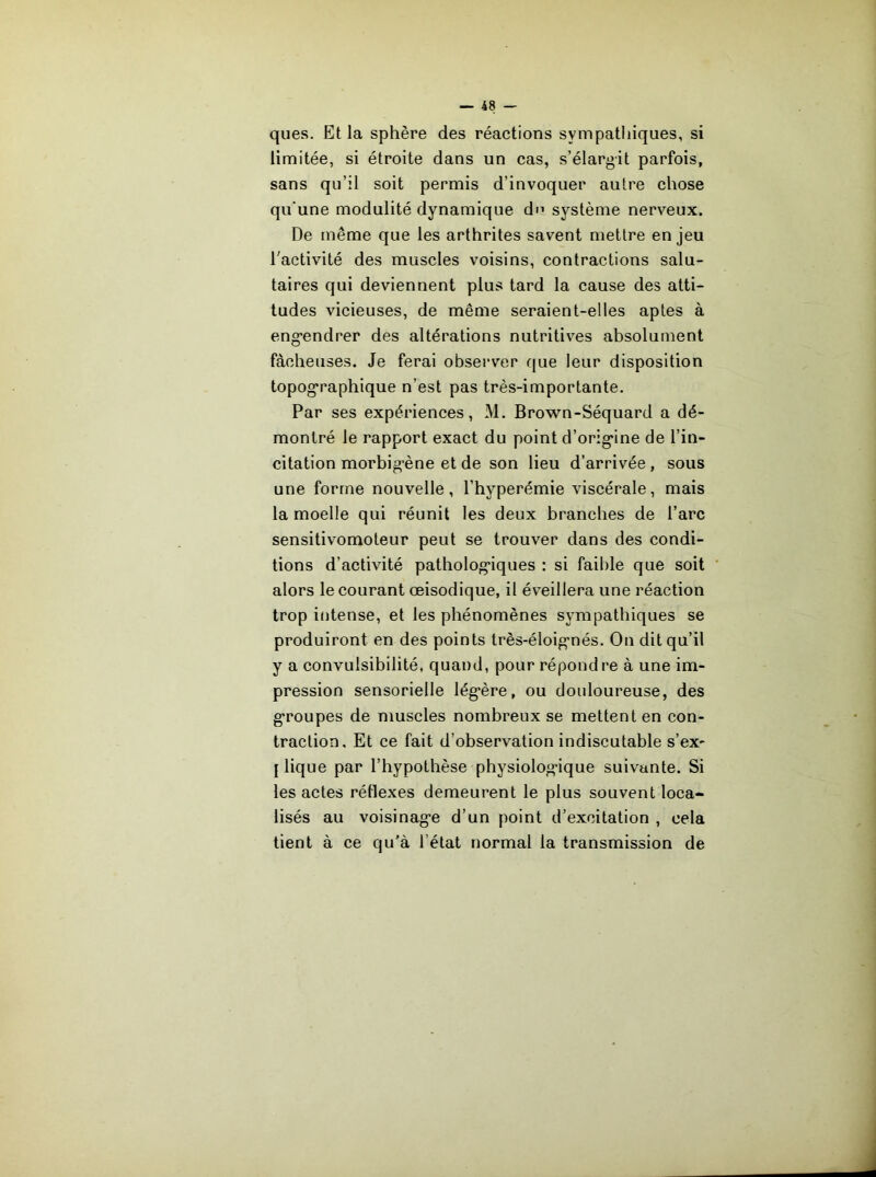 ques. Et la sphère des réactions sympathiques, si limitée, si étroite dans un cas, s’élargit parfois, sans qu’il soit permis d’invoquer autre chose qu'une modulité dynamique d'’ système nerveux. De même que les arthrites savent mettre en jeu l’activité des muscles voisins, contractions salu- taires qui deviennent plus tard la cause des atti- tudes vicieuses, de même seraient-elles aptes à eng’endrer des altérations nutritives absolument fâcheuses. Je ferai observer que leur disposition topog-raphique n’est pas très-importante. Par ses expériences, M. Brown-Séquard a dé- montré le rapport exact du point d’orig*ine de l’in- citation morbig-ène et de son lieu d’arrivée , sous une forme nouvelle, l’hyperémie viscérale, mais la moelle qui réunit les deux branches de l’arc sensitivomoteur peut se trouver dans des condi- tions d’activité patholog'iques : si faible que soit alors le courant œisodique, il éveillera une réaction trop intense, et les phénomènes sympathiques se produiront en des points très-éloig-nés. On dit qu’il y a convulsibilité, quand, pour répondre à une im- pression sensorielle lég*ère, ou douloureuse, des g'roupes de muscles nombreux se mettent en con- traction. Et ce fait d’observation indiscutable s’ex- J lique par l’hypothèse physiolog*ique suivante. Si les actes rétlexes demeurent le plus souvent loca- lisés au voisinag’e d’un point d’excitation , cela tient à ce qu'à l’état normal la transmission de