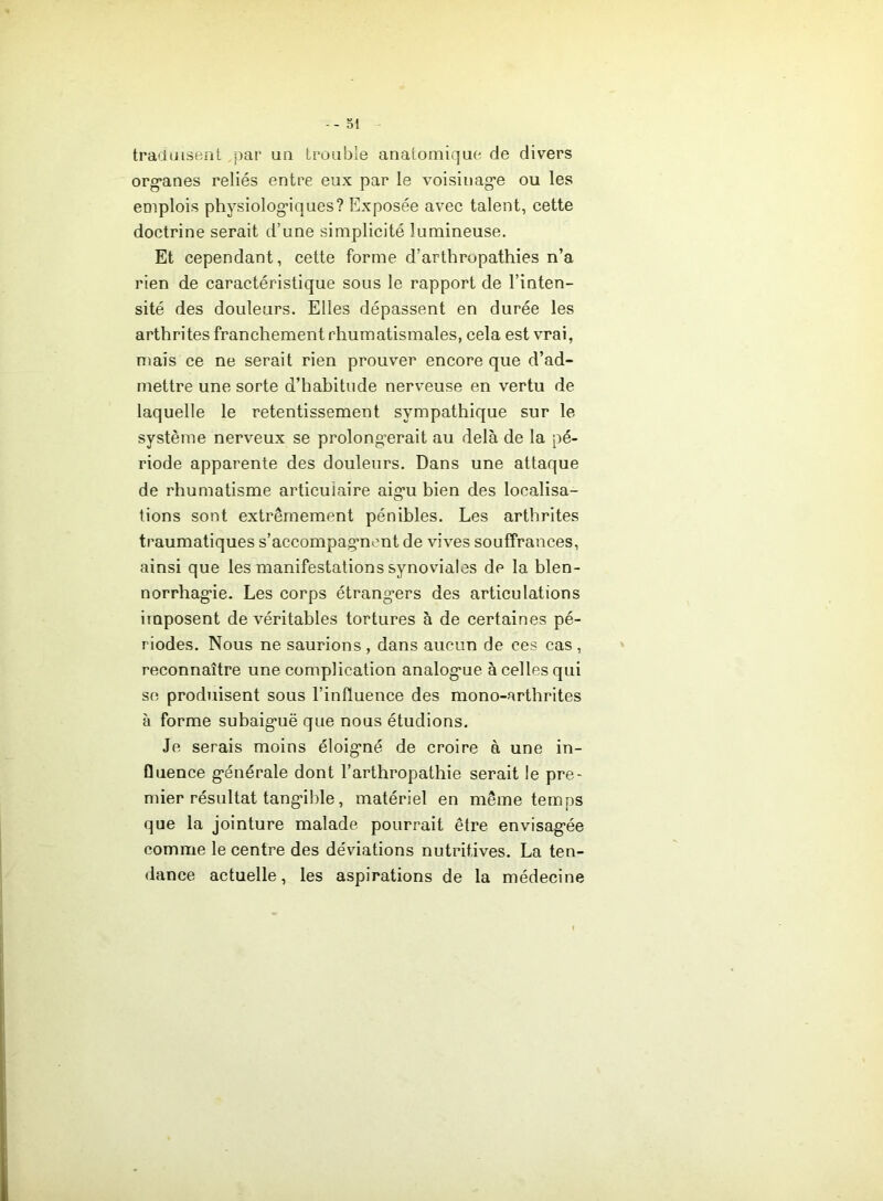 traduisent par un trouble anatomique de divers org’anes reliés entre eux par le voisinag*e ou les emplois physiologiques? Exposée avec talent, cette doctrine serait d’une simplicité lumineuse. Et cependant, cette forme d’arthropathies n’a rien de caractéristique sous le rapport de l’inten- sité des douleurs. Elles dépassent en durée les arthrites franchement rhumatismales, cela est vrai, mais ce ne serait rien prouver encore que d’ad- mettre une sorte d’hahitude nerveuse en vertu de laquelle le retentissement sympathique sur le système nerveux se prolongerait au delà de la pé- riode apparente des douleurs. Dans une attaque de rhumatisme articulaire aigu hien des localisa- tions sont extrêmement pénibles. Les arthrites traumatiques s’accompagnent de vives souffrances, ainsi que les manifestations synoviales de la blen- norrhagie. Les corps étrangers des articulations imposent de véritables tortures à de certaines pé- riodes. Nous ne saurions , dans aucun de ces cas , reconnaître une complication analogue à celles qui se produisent sous l’influence des mono-arthrites à forme subaiguë que nous étudions. Je serais moins éloigné de croire à une in- fluence générale dont l’arthropathie serait ie pre- mier résultat tangible, matériel en même temps que la jointure malade pourrait être envisagée comme le centre des déviations nutritives. La ten- dance actuelle, les aspirations de la médecine