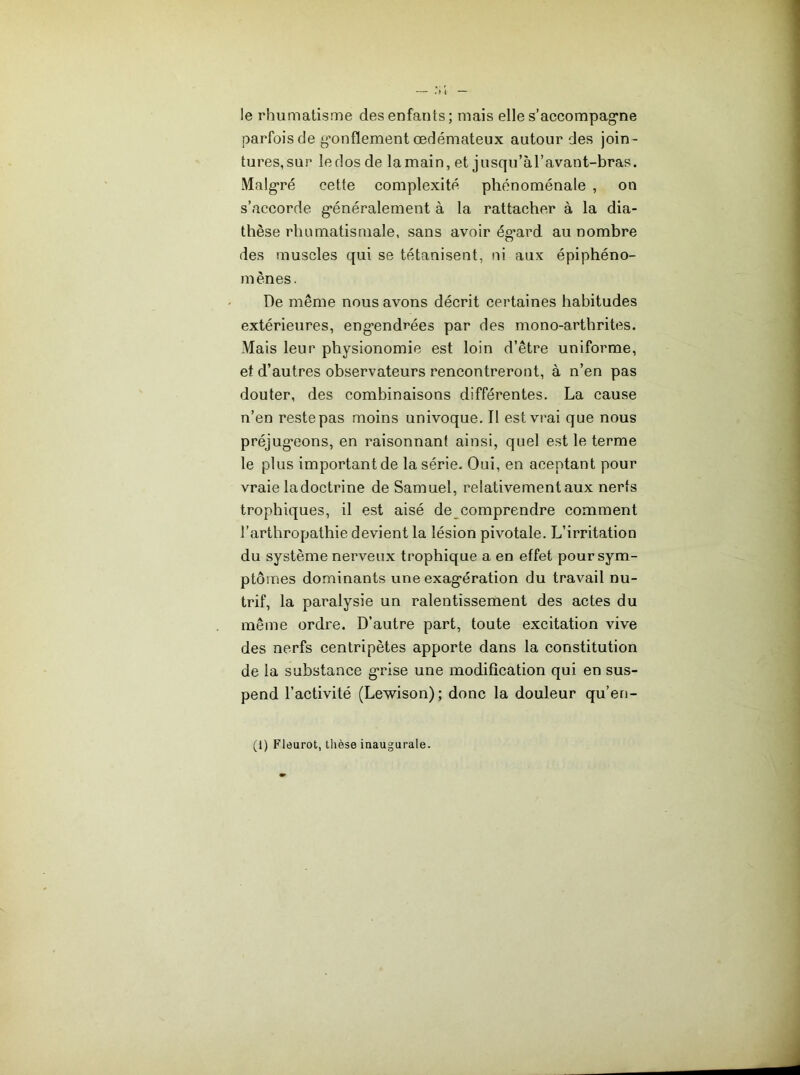 le rhumatisme des enfants; mais elle s’accompag'ne parfois de g’onflement œdémateux autour des join- tures, sur le dos de lamain, et jusqu’àl’avant-bras. Malg'ré cette complexité phénoménale , on s’accorde g’énéralement à la rattacher à la dia- thèse rhumatismale, sans avoir ég*ard au nombre des muscles qui se tétanisent, ni aux épiphéno- mènes. De même nous avons décrit certaines habitudes extérieures, eng’endrées par des mono-arthrites. Mais leur physionomie est loin d’être uniforme, et d’autres observateurs rencontreront, à n’en pas douter, des combinaisons différentes. La cause n’en reste pas moins univoque. Il est vrai que nous préjug’eons, en raisonnant ainsi, quel est le terme le plus important de la série- Oui, en aceptant pour vraie la doctrine de Samuel, relativement aux nerfs trophiques, il est aisé de comprendre comment l’arthropathie devient la lésion pivotale. L’irritation du système nerveux trophique a en effet pour sym- ptômes dominants une exag'ération du travail nu- trif, la paralysie un ralentissement des actes du même ordre. D’autre part, toute excitation vive des nerfs centripètes apporte dans la constitution de la substance g-rise une modification qui en sus- pend l’activité (Lewison); donc la douleur qu’en- (1) Fleurot, thèse inaugurale.