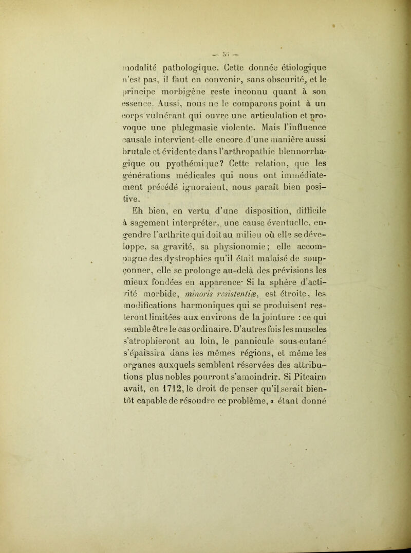 îQodalité patho]og*ique. Cette donnée étiolog*ique n’est pas, il faut en convenir, sans obscurité, et le principe morbig’ène reste inconnu quant à son essence. Aussi, nous ne le comparons point à un corps vulnérant qui ouvre une articulation et pro- voque une phlegmasie violente. Mais l’influence causale intervient*elle encore d’une manière aussi brutale et évidente dans l’arthropathie blennorrha- g’ique ou pyothémique? Cette relation, que les générations médicales qui nous ont immédiate- ment précédé ignoraient, nous paraît bien posi- tive. Eh bien, en vertu d’une disposition, difficile à sagement interpréter, une cause éventuelle, en- gendre l’arthrite qui doit au milieu où elle se déve- loppe, sa g’ravité, sa physionomie; elle accom- pagne des dystrophies qu’il était malaisé de soup- çonner, elle se prolonge au-delà des prévisions les mieux fondées en apparence- Si la sphère d’acti- vité morbide, minoris rssistentiæ^ est étroite, les modifications harmoniques qui se produisent res- teront limitées aux environs de la jointure :ce qui semble être le cas ordinaire. D’autres fois 1 es muscles s’atrophieront au loin, le pannicule sous-cutané s’épaissii'a dans les mêmes régions, et même les organes auxquels semblent réservées des attribu- tions plus nobles pourront s’amoindrir. Si Pitcairn avait, en 1712,1e droit de penser qu’il serait bien- tôt capable de résoudre ce problème, « étant donné