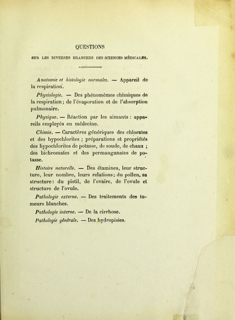 QUESTIONS SUR LES DIVERSES BRANCHES DES SCIENCES MÉDICALÉS. Anatomie et histologie normales. — Appareil dé la respiration. Physiologie. — Des phénomèmes chimiques de la respiration ; de l’évaporation et de l’absorption pulmonaire. Physique. — Réaction par les aimants : appa- reils employés en médecine. Chimie. — Caractères génériques des chlorates et des hypochlorites ; préparations et propriétés des hypochlorites de potasse, de soude, de chaux ; des bichromates et des permanganates de po- tasse. Histoire naturelle. — Des étamines, leur struc- ture, leur nombre, leurs relations ; du pollen, sa structure : du pistil, de l’ovaire, de l’ovule et structure de l’ovule. Pathologie externe. — Des traitements des tu- meurs blanches. Pathologie interne. — De la cirrhose. Pathologie générale. — Des hydropisies.