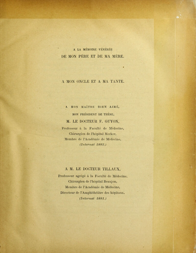 A LA MÉMOIRE VÉNÉRÉE DE MON PÈRE ET DE MA MÈRE. A MON ONGLE ET A MA TANTE. A MON MAÎTRE BIEN AIMÉ, MON PRÉSIDENT DE THÈSE, M. LE DOCTEUR F. GUYON, Professeur à la Faculté de Médecine, Chirurgien de l’hôpital Necker, Membre de l’Académie de Médecine, (Internat 1882.) A M. LE DOCTEUR TILLAUX, Professeur agrégé à la Faculté de Médecine. Chirurgien de l’hôpital Beaujon, Membre de l’Académie de Médecine, Directeur de l’Amphithéâtre des hôpitaux. (Internat 1881.)