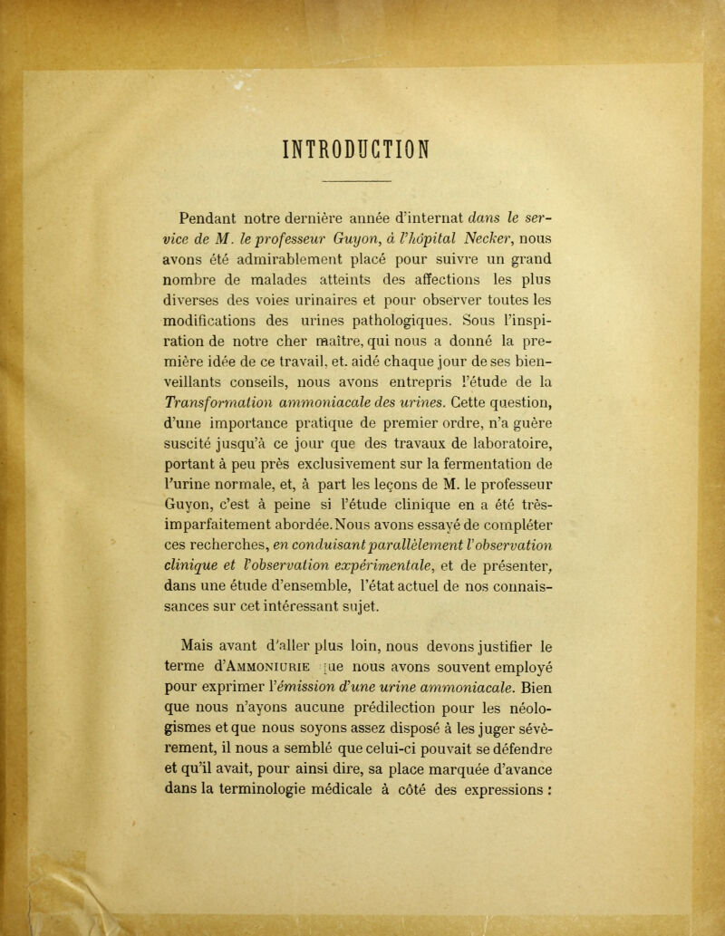 INTRODUCTION Pendant notre dernière année d’internat dans le ser- vice de M. le 'professeur Guyon, à l’hôpital Necker, nous avons été admirablement placé pour suivre un grand nombre de malades atteints des affections les plus diverses des voies urinaires et pour observer toutes les modifications des urines pathologiques. Sous l’inspi- ration de notre cher maître, qui nous a donné la pre- mière idée de ce travail, et. aidé chaque jour de ses bien- veillants conseils, nous avons entrepris l’étude de la Transformation ammoniacale des urines. Cette question, d’une importance pratique de premier ordre, n’a guère suscité jusqu’à ce jour que des travaux de laboratoire, portant à peu près exclusivement sur la fermentation de burine normale, et, à part les leçons de M. le professeur Guyon, c’est à peine si l’étude clinique en a été très- imparfaitement abordée.Nous avons essayé de compléter ces recherches, en conduisant parallèlement V observation clinique et l’observation expérimentale, et de présenter, dans une étude d’ensemble, l’état actuel de nos connais- sances sur cet intéressant sujet. Mais avant d’aller plus loin, nous devons justifier le terme d’AMMONiURiE pie nous avons souvent employé pour exprimer 1 ’émission d’une urine ammoniacale. Bien que nous n’ayons aucune prédilection pour les néolo- gismes et que nous soyons assez disposé à les juger sévè- rement, il nous a semblé que celui-ci pouvait se défendre et qu’il avait, pour ainsi dire, sa place marquée d’avance dans la terminologie médicale à côté des expressions :