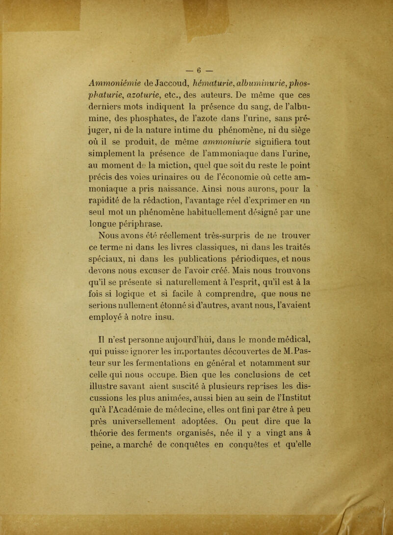 Ammoniémie de Jaccoud, hématurie, albuminurie, phos- phaturie, azoturie, etc., des auteurs. De même que ces derniers mots indiquent la présence du sang, de l’albu- mine, des phosphates, de l’azote dans l’urine, sans pré- juger, ni de la nature intime du phénomène, ni du siège où il se produit, de môme ammoniurie signifiera tout simplement la présence de l’ammoniaque dans l’urine, au moment de la miction, quel que soit du reste le point précis des voies urinaires ou de l’économie où cette am- moniaque a pris naissance. Ainsi nous aurons, pour la rapidité de la rédaction, l’avantage réel d’exprimer en un seul mot un phénomène habituellement désigné par une longue périphrase. Nous avons été réellement très-surpris de ne trouver ce terme ni dans les livres classiques, ni dans les traités spéciaux, ni dans les publications périodiques, et nous devons nous excuser de l’avoir créé. Mais nous trouvons qu’il se présente si naturellement à l’esprit, qu’il est à la fois si logique et si facile à comprendre, que nous ne serions nullement étonné si d’autres, avant nous, l’avaient employé à notre insu. Il n’est personne aujourd’hui, dans le monde médical, qui puisse ignorer les importantes découvertes de M. Pas- teur sur les fermentations en général et notamment sur celle qui nous occupe. Bien que les conclusions de cet illustre savant aient suscité à plusieurs reposes les dis- cussions les plus animées, aussi bien au sein de l’Institut qu’à l’Académie de médecine, elles ont fini par être à peu près universellement adoptées. On peut dire que la théorie des ferments organisés, née il y a vingt ans à peine, a marché de conquêtes en conquêtes et qu’elle