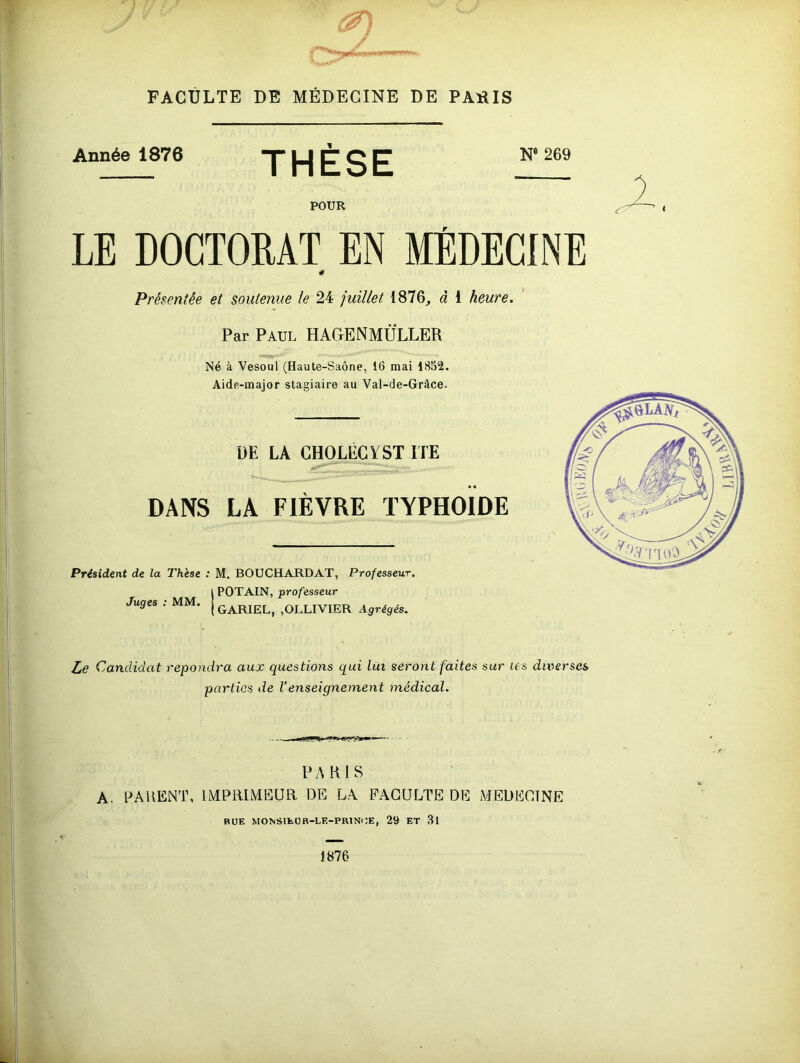 FACULTE DE MÉDECINE DE PAlîIS Année 1876 THESE N* 269 POUR LE DOCTORAT EN MÉDECINE Présentée et soutenue le 24 juillet 1876, à 1 heure. Par Paul HAGENMÜLLER Né à Vesoul (Haute-Saône, 16 mai 1852. Aide-major stagiaire au Val-de-Gràce. DE LA CHOLECÏST ITE DANS LA FIÈVRE TYPHOÏDE Président de la Thèse : M. BOUCHARDAT, Professeur, POTAIN, professeur Juges : MM. GARIEL, ,OLLIVIER Agrégés. Le Candidat répondra aux questions qui lui seront faites sur les diverses parties de Venseignement médical. PARIS A. PAUENT, IMPRIMEUR DE LA FACULTE DE MEDECINE BUE MONSlfcüB-LE-PRlNi;E, 29 ET 3l