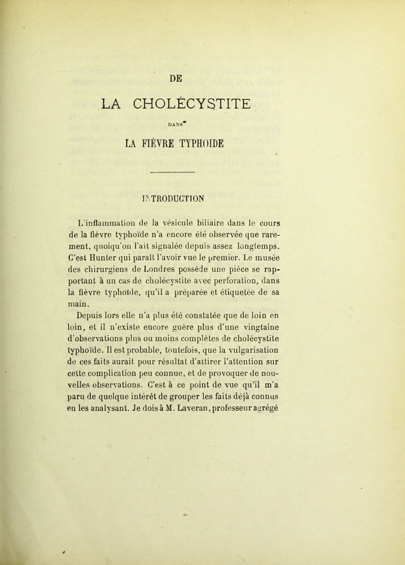 DE LA CHOLÉCYSTITE DANS* LA FIÈVRE typhoïde LMRODUGTION L’inflammation de la vésicule biliaire dans le cours de la fièvre typhoïde n’a encore été observée que rare- ment, quoiqu’on l'ait signalée depuis assez longtemps. C’est Hunter qui paraît l’avoir vue le premier. Le musée des chirurgiens de Londres possède une pièce se rap- portant à un cas de cholécystite avec perforation, dans la fièvre typhoïde, qu’il a préparée et étiquetée de sa main. Depuis lors elle n’a plus été constatée que de loin en loin, et il n’existe encore guère plus d’une vingtaine d’observations plus ou moins complètes de cholécystite typho'ïde. 11 est probable, toutefois, que la vulgarisation de ces faits aurait pour résultat d’attirer l’attention sur cette complication peu connue, et de provoquer de nou- velles observations. C’est à ce point de vue qu’il m’a paru de quelque intérêt de grouper les faits déjà connus en les analysant. Je dois à M. Laveran, professeur agrégé