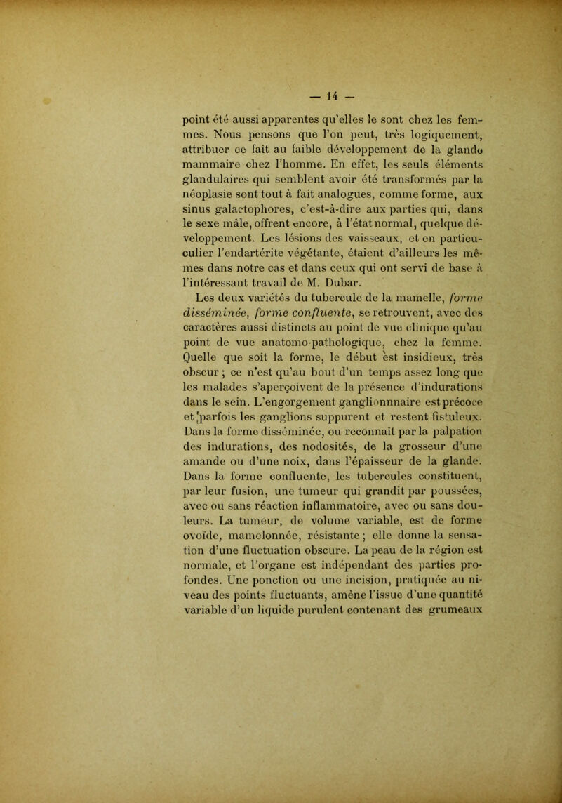 point été aussi apparentes qu’elles le sont chez les fem- mes. Nous pensons que l’on peut, très logiquement, attribuer ce fait au faible développement de la glande mammaire chez l’homme. En effet, les seuls éléments glandulaires qui semblent avoir été transformés par la néoplasie sont tout à fait analogues, comme forme, aux sinus galactophores, c’est-à-dire aux parties qui, dans le sexe mâle, offrent encore, à l’état normal, quelque dé- veloppement. Les lésions des vaisseaux, et en particu- culier l’endartérite végétante, étaient d’ailleurs les mê- mes dans notre cas et dans ceux qui ont servi de base à l’intéressant travail de M. Dubar. Les deux variétés du tubercule de la mamelle, forme disséminée, forme confluente, se retrouvent, avec des caractères aussi distincts au point de vue clinique qu’au point de vue anatomo-pathologique, chez la femme. Quelle que soit la forme, le début est insidieux, très obscur ; ce n’est qu’au bout d’un temps assez long que les malades s’aperçoivent de la présence d’indurations dans le sein. L’engorgement ganglionnnaire est précoce et [parfois les ganglions suppurent et restent fistuleux. Dans la forme disséminée, ou reconnaît par la palpation des indurations, des nodosités, de la grosseur d'une amande ou d’une noix, dans l’épaisseur de la glande. Dans la forme confluente, les tubercules constituent, parleur fusion, une tumeur qui grandit par poussées, avec ou sans réaction inflammatoire, avec ou sans dou- leurs. La tumeur, de volume variable, est de forme ovoïde, mamelonnée, résistante ; elle donne la sensa- tion d’une fluctuation obscure. La peau de la région est normale, et l’organe est indépendant des parties pro- fondes. Une ponction ou une incision, pratiquée au ni- veau des points fluctuants, amène l’issue d’une quantité variable d’un liquide purulent contenant des grumeaux