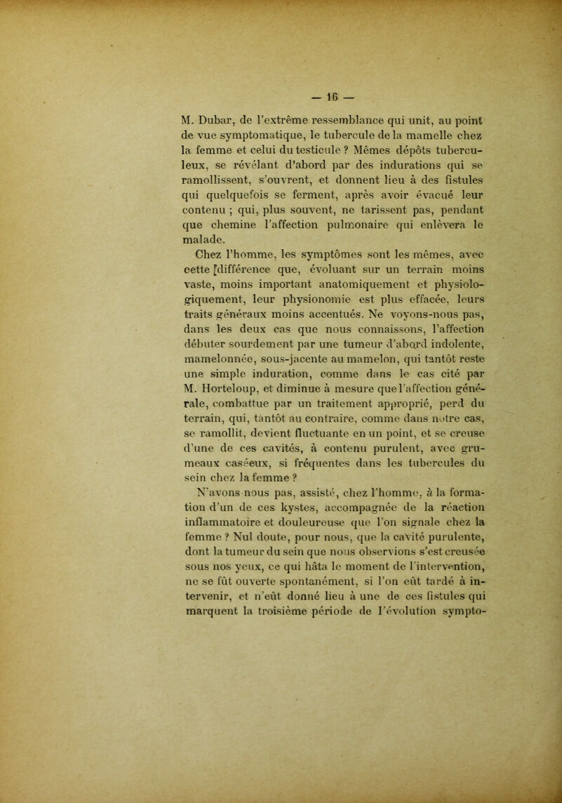M. Dubar, de l’extrême ressemblance qui unit, au point de vue symptomatique, le tubercule delà mamelle chez la femme et celui du testicule ? Mêmes dépôts tubercu- leux, se révélant d’abord par des indurations qui se ramollissent, s’ouvrent, et donnent lieu à des fistules qui quelquefois se ferment, après avoir évacué leur contenu ; qui, plus souvent, ne tarissent pas, pendant que chemine l’affection pulmonaire qui enlèvera le malade. Chez l’homme, les symptômes sont les mêmes, avec cette [différence que, évoluant sur un terrain moins vaste, moins important anatomiquement et physiolo- giquement, leur physionomie est plus effacée, leurs traits généraux moins accentués. Ne voyons-nous pas, dans les deux cas que nous connaissons, l’affection débuter sourdement par une tumeur d’abard indolente, mamelonnée, sous-jacente au mamelon, qui tantôt reste une simple induration, comme dans le cas cité par M. Horteloup, et diminue à mesure que l’affection géné- rale, combattue par un traitement approprié, perd du terrain, qui, tantôt au contraire, comme dans notre cas, se ramollit, devient fluctuante en un point, et se creuse d’une de ces cavités, à contenu purulent, avec gru- meaux caséeux, si fréquentes dans les tubercules du sein chez la femme ? N'avons nous pas, assisté, chez l’homme, à la forma- tion d’un de ces kystes, accompagnée de la réaction inflammatoire et douleureuse que l’on signale chez la femme ? Nul doute, pour nous, que la cavité purulente, dont la tumeur du sein que nous observions s’est creusée sous nos yeux, ce qui hâta le moment de l’intervention, ne se fût ouverte spontanément, si l’on eût tardé à in- tervenir, et n’eût donné lieu à une de ces fistules qui marquent la troisième période de l’évolution sympto-