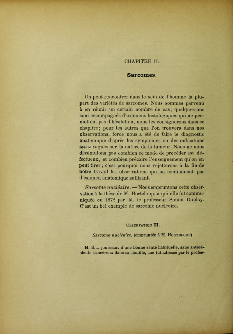 CHAPITRE II. Sarcomes. On peut rencontrer dans le sein de l’homme la plu- part des variétés de sarcomes. Nous sommes parvenu à en réunir un certain nombre de cas; quelques-uns sont accompagnés d’examens histologiques qui ne per- mettent pas d’hésitation, nous les consignerons dans ce chapitre; pour les autres que l’on trouvera dans nos observations, force nous a été de faire le diagnostic anatomique d’après les symptômes ou des indications assez vagues sur la nature de la tumeur. Nous ne nous dissimulons pas combien ce mode de procéder est dé- fectueux, et combien précaire l’enseignement qu’on en peut tirer ; c’est pourquoi nous rejetterons à la fin de notre travail les observations qui ne contiennent pas d’examen anatomique suffisant. Sarcome nucléaire. —Nous empruntons cette obser- vation à la thèse de M. Horteloup, à qui elle fut commu- niquée en 1872 par M. le professeur Simon Duplay. C’est un bel exemple de sarcome nucléaire. Observation III. Sarcome nucléaire, (empruntée à M. Horteloup). M. B..., jouissant d’une bonne santé habituelle, sans antécé- dents cancéreux dans sa famille, me fut adressé par le profes-
