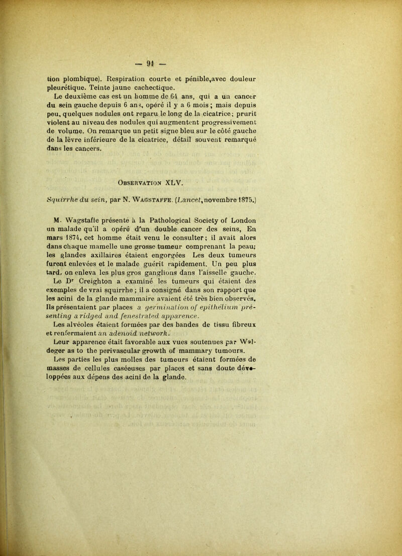 tion plombique). Respiration courte et pénible,avec douleur pleurétique. Teinte jaune cachectique. Le deuxième cas est un homme de 64 ans, qui a un cancer du sein gauche depuis 6 an opéré il y a 6 mois ; mais depuis peu, quelques nodules ont reparu le long de la cicatrice; prurit violent au niveau des nodules qui augmentent progressivement de volume. On remarque un petit signe bleu sur le côté gauche de la lèvre inférieure de la cicatrice, détail souvent remarqué dans les cancers. Observation XLV. Squirrhe du sein, par N. Wagstaffe. (Lancet, novembre 1875.) M. Wagstaffe présente à la Pathological Society of London un malade qu’il a opéré d'un double cancer des seins, En mars 1874, cet homme était venu le consulter; il avait alors dans chaque mamelle une grosse tumeur comprenant la peau; les glandes axillaires étaient engorgées Les deux tumeurs furent enlevées et le malade guérit rapidement. Un peu plus tard, on enleva les plus gros ganglions dans l’aisselle gauche. Le Dr Creighton a examiné les tumeurs qui étaient des exemples de vrai squirrhe ; il a consigné dans son rapport que les acini de la glande mammaire avaient été très bien observés. Ils présentaient par places a. germination of épithélium prê- senting aridged and fenestrated apparence. Les alvéoles étaient formées par des bandes de tissu fibreux et renfermaient an adenoid netivork. Leur apparence était favorable aux vues soutenues par W»)- deger as to the perivascular growth of mammary tumours. Les parties les plus molles des tumeurs étaient formées de masses de cellules caséeuses par places et sans doute déve- loppées aux dépens des acini de la glande.