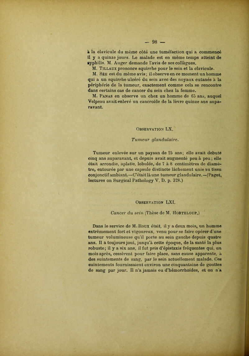 à la clavicule du même côté une tuméfaction qui a commencé il y a quinze jours. Le malade est en même temps atteint de syphilis. M. Auger demande l’avis de ses collègues. M. Tillaux prononce squirrhe pour le sein et la clavicule. M. Sée est du même avis ; il observe en ce moment un homme qui a un squirrhe ulcéré du sein avec des noyaux cutanés à la périphérie de la tumeur, exactement comme cela se rencontre dans certains cas de cancer du sein chez la femme. M. Panas en observe un chez un homme de 65 ans, auquel Velpeau avait enlevé un cancroïde de la lèvre quinze ans aupa- ravant. Observation LX. Tumeur glandulaire. Tumeur enlevée sur un paysan de 25 ans; elle avait débuté cinq ans auparavant, et depuis avait augmenté peu à peu ; elle était arrondie, aplatie, lobulée, de 7 à 8 centimètres de diamè- tre, entourée par une capsule distincte lâchement unie au tissu conjonctif ambiant.—C’était là une tumeur glandulaire.—(Paget, lectures on Surgical Pathology V. D. p. 328.) Observation LXI. Cancer du sein (Thèse de M. Hobteloup,) Dans le service de M. Roux était, il y a deux mois, un homme extrêmement fort et vigoureux, venu pour se faire opérer d’une tumeur volumineuse qu’il porte au sein gauche depuis quatre ans. Il a toujours joui, jusqu’à cette époque, de la santé la plus robuste; il y a six ans, il fut pris d’épistaxis fréquentes qui, un mois après, cessèrent pour faire place, sans cause apparente, à des suintements de sang, par le sein actuellement malade. Ces suintements fournissaient environ une cinquantaine de gouttes de sang par jour. Il n’a jamais eu d’hémorrhoïdes, et on n’a