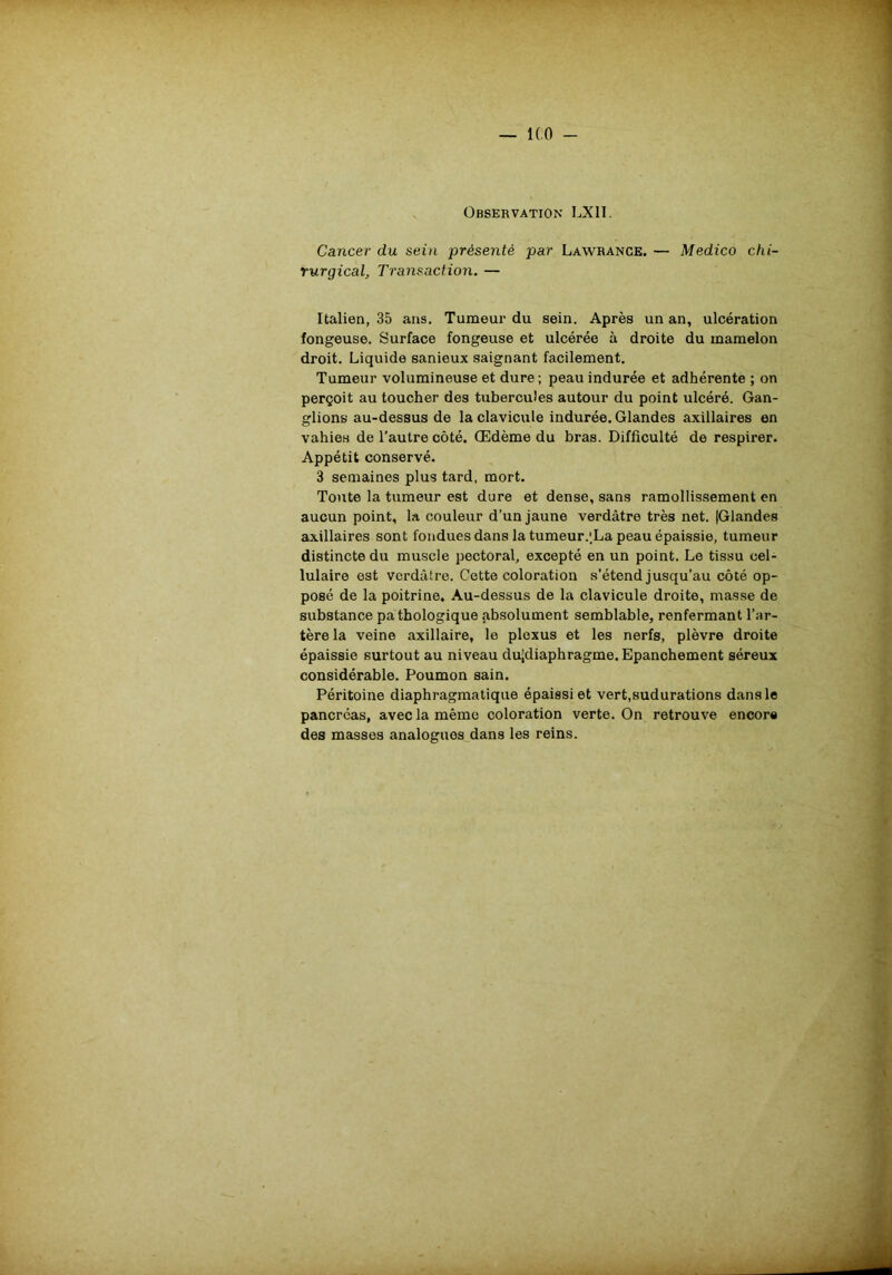 — ICO - Observation LX1I. Cancer du sein présenté par Lawrance. — Medico chi- rurgical, Transaction. — Italien, 35 ans. Tumeur du sein. Après un an, ulcération fongeuse. Surface fongeuse et ulcérée à droite du mamelon droit. Liquide sanieux saignant facilement. Tumeur volumineuse et dure ; peau indurée et adhérente ; on perçoit au toucher des tubercules autour du point ulcéré. Gan- glions au-dessus de la clavicule indurée. Glandes axillaires en values de l’autre côté. Œdème du bras. Difficulté de respirer. Appétit conservé. 3 semaines plus tard, mort. Toute la tumeur est dure et dense, sans ramollissement en aucun point, la couleur d’un jaune verdâtre très net. (Glandes axillaires sont fondues dans la tumeur.'.La peau épaissie, tumeur distincte du muscle pectoral, excepté en un point. Le tissu cel- lulaire est verdâtre. Cette coloration s’étend jusqu’au côté op- posé de la poitrine. Au-dessus de la clavicule droite, masse de substance pathologique absolument semblable, renfermant l’ar- tère la veine axillaire, le plexus et les nerfs, plèvre droite épaissie surtout au niveau dujdiaphragme. Epanchement séreux considérable. Poumon sain. Péritoine diaphragmatique épaissi et vert,sudurations dans le pancréas, avec la même coloration verte. On retrouve encore des masses analogues dans les reins.