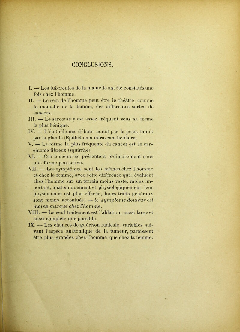 CONCLUSIONS. I. — Les tubercules de la mamelle ont été constatés une fois chez l’homme. II. — Le sein de l’homme peut être le théâtre, comme la mamelle de la femme, des différentes sortes de cancers. III. — Le sarcome y est assez îréquent sous sa forme la plus bénigne. IV. — L’épithélioma débute tantôt par la peau, tantôt par la glande (Epithélioma intra-canaliculaire. V. — La forme la plus fréquente du cancer est le car- cinome fibreux (squirrhe'l. VI. — Ces tumeurs se présentent ordinairement sous une forme peu active. VIL — Les symptômes sont les mêmes chez l'homme et chez la femme, avec cette différence que, évaluant chez l’homme sur un terrain moins vaste, moins im- portant, anatomiquement et physiologiquement, leur physionomie est plus effacée, leurs traits généraux sont moins accentués; —le symptôme douleur est moins marqué chez l'homme. VIII. — Le seul traitement est l’ablation, aussi large et aussi complète que possible. IX. — Les chances de guérison radicale, variables sui- vant l’espèce anatomique de la tumeur, paraissent être plus grandes chez l’homme que chez la femme.