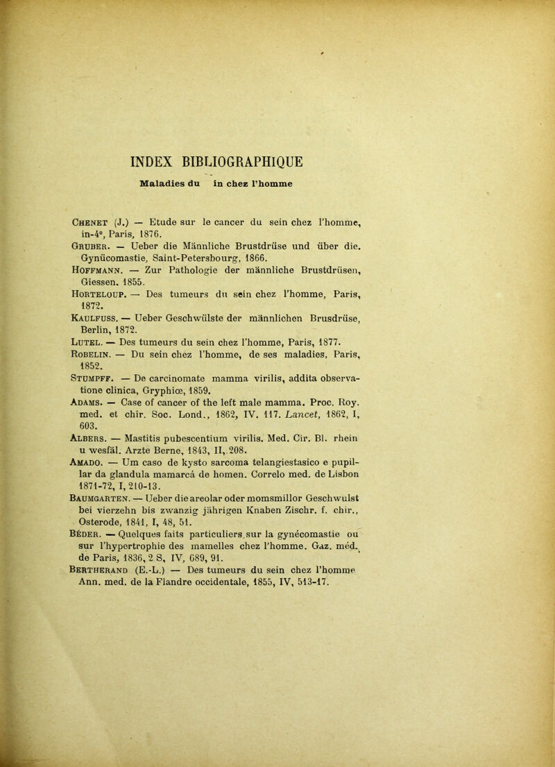 INDEX BIBLIOGRAPHIQUE Maladies du in chez l’homme Chenet (J.) — Etude sur le cancer du sein chez l’homme, in-4°, Paris, 1876. Gruber. — Ueber die Mannliche Brustdrüse und über die. Gynücomastie, Saint-Petersbourg, 1866. Hoffmann. — Zur Pathologie der mannliche Brustdriisen, Giessen. 1855. Horteloup. — Des tumeurs du sein chez l’homme, Paris, 1872. Kaulfuss. — Ueber Geschwiilste der mânnlichen Brusdrüse, Berlin, 1872. Lutel. — Des tumeurs du sein chez l’homme, Paris, 1877. Robelin. — Du sein chez l’homme, de ses maladies, Paris, 1852. Stumpff. — De carcinomate mamma virilis, addita observa- tione clinica, Gryphiœ, 1859. Adams. — Case of cancer of the left male mamma. Proc. Roy. med. et chir. Soc. Lond., 1862, IV. 117. Lancet, 1862, I, 603. Albers. — Mastitis pubescentium virilis. Med. Cir. Bl. rhein u wesfâl. Arzte Berne, 1843, II, 208. Amado. — Um caso de kysto sarcoma telangiestasico e pupil- lar da glandula mamarcâ de homen. Correlo med. de Lisbon 1871-72, 1,210-13. Baumgarten. — Ueber die areolar oder momsmillor Geschwulst bei vierzehn bis zwanzig jahrigen Knaben Zischr. f. chir., Osterode, 1841, I, 48, 51. Béder. — Quelques faits particuliers sur la gynécomastie ou sur l’hypertrophie des mamelles chez l’homme. Gaz. med- de Paris, 1836, 2 S, IV, C89, 91. Bertherand (E.-L.) — Des tumeurs du sein chez l’homme Ann. med. de la Flandre occidentale, 1855, IV, 513-17.