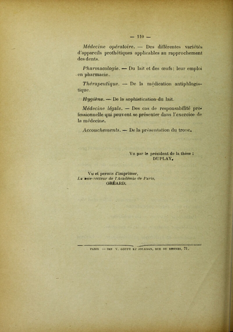 11(1 — Médecine opératoire. — Des différentes variétés d’appareils prothétiques applicables au rapprochement des dents. Pharmacologie. — Du lait et des œufs; leur emploi en pharmacie. Thérapteutique. — De la médication antiphlogis- tique. Hygiène. — De la sophistication du lait. Médecine légale. — Des cas de responsabilité pro* fessionnelle qui peuvent se présenter dans l’exercice de la médecine. Accouchements. — Delà présentation du tronc. Vu par le président de la thèse : DUPLAY. Vu et permis d’imprimer, La vtce- ïecleur de l'Académie de Paris, GRÉARD.