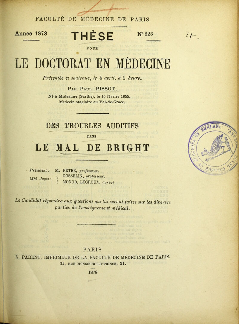 FACULTÉ DE MÉDECINE DE PARIS Année 1878 POUR NM25 LE DOCTORAT EN MÉDECINE Présentée et soutenue^ le 4 avrils à 1 heure» Par Paul PISSOT, Né à Mulsanne (Sarthe), le 10 février 1855. Médecin stagiaire au Val-de-Grâce. DES TROUBLES AUDITIFS DANS LE MAL DE BRIGHT Président : M, PETER, professeur, _ £ GOSSELIN, professeur. MM Juges : | I MONOD, LEGROUX, agrégé Le Candidat répondra aux questions qui lui seront faites sur les diverses parties de Venseignement médical. PARIS A. PARENT, IMPRIMEUR DE LA FACULTÉ DE MÉDECINE DE PARIS 31, RUE MONSIEUR-LE-PRINCE, 31.