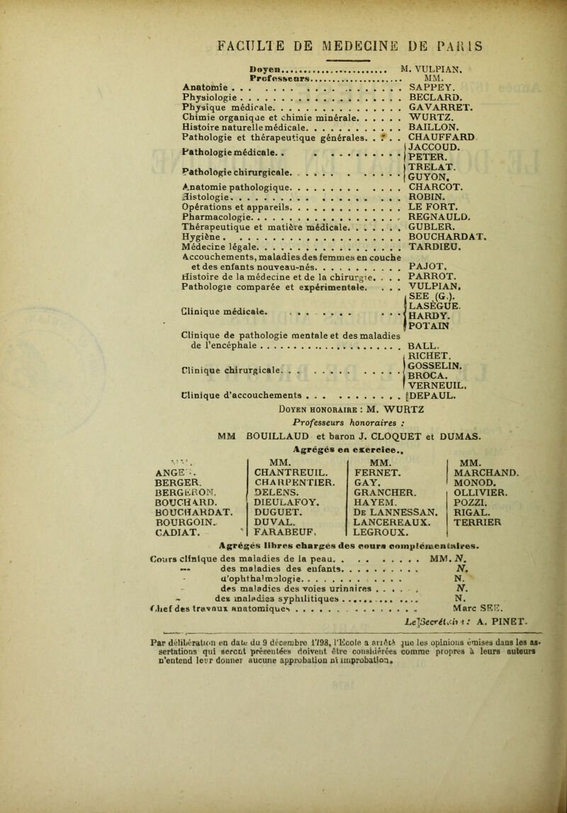 Doyen M. VULPIAN. ProfesKenrs MM. Anatomie Physiologie Physique médicale Chimie organique et chimie minérale Histoire naturelle médicale Pathologie et thérapeutique générales. . . Pathologie médicale. . Pathologie chirurgicale. Anatomie pathologique Histologie Opérations et appareils Pharmacologie Thérapeutique et matière médicale Hygiène Médecine légale Accouchements, maladies des femmes en couche et des enfants nouveau-nés Histoire de la médecine et de la chirurgie. . . . Pathologie comparée et expérimentale. . . . SAPPEY. BECLARD. GA V ARRET. WURTZ. BAILLON. CHAUFFARD JACCOUD. PETER. TRELAT. GUYON. CHARCOT. ROBIN. LE FORT. REGNAULD. GUBLER. BOUCHARDAT. TARDIEU. PAJOT. PARROT. VULPIAN. SEE (G,). Clinique médicale. i LASEGUE. HARDY. POTAIN Clinique de pathologie mentale et des maladies de l’encéphale Clinique chirurgicale Clinique d’accouchements BALL. RICHET. GOSSELIN. BROCA. VERNEUIL. [DEPAUL. Doyen honoraire : M. WURTZ Professeurs honoraires : MM BOUILLAUD et baron J. CLOQUET et DUMAS. Agrégés en exercice., MM. MM. MM. ANGE'.. CHANTREUIL. FERNET. MARCHAND BERGER. CHARFPINTIER. GAY. MONOD. BERGFRON. DELENS. GRANCHER. OLLIVIER. BOUCHARD. DIEULAFOY. HAYEM. POZZI. BOUCHARDAT. DUGUET. De LANNESSAN. RIGAL. BOURGOIN., DU VAL. LANCEREAUX. TERRIER CADIAT. FARABEUF. LEGROUX. Agrégés libres chargés des cours eoinpléiuentaires. Cours clinique des maladies de la peau MM. N. — des maladies des enfants N. a’ophthalmologie N. des maladies des voies urinaires ..... N. - de» maladies syphilitiques N. f.hef des travaux anatomiques Marc SEE. Le]3ecrét.ch 1 .* A. PINET- Par délibération en date- du 9 décembre 1798, l'Ecole a siikiS ^uo les opinions émises dans les sertations qui scrent préEeulées doivent être considérées comme propres à leurs auteurs n’entend leur donner aucune approbation ni improbation.