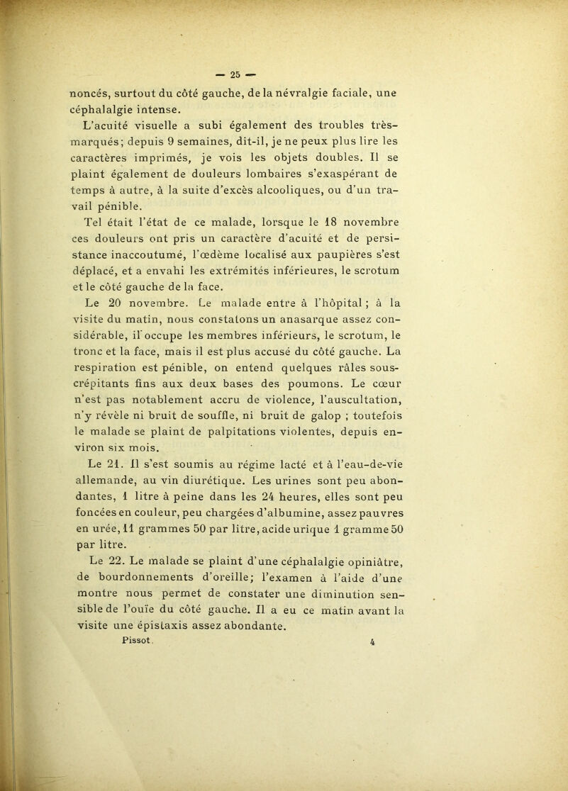 nonces, surtout du côté gauche, de la névralgie faciale, une céphalalgie intense. L’acuité visuelle a subi également des troubles très- marqués; depuis 9 semaines, dit-il, je ne peux plus lire les caractères imprimés, je vois les objets doubles. Il se plaint également de douleurs lombaires s’exaspérant de temps à autre, à la suite d’excès alcooliques, ou d’un tra- vail pénible. Tel était l’état de ce malade, lorsque le 18 novembre ces douleurs ont pris un caractère d’acuité et de persi- stance inaccoutumé, l’œdème localisé aux paupières s’est déplacé, et a envahi les extrémités inférieures, le scrotum et le côté gauche de la face. Le 20 novembre. Le malade entre à l’hôpital ; à la visite du matin, nous constatons un anasarque assez con- sidérable, il'occupe les membres inférieurs, le scrotum, le tronc et la face, mais il est plus accusé du côté gauche. La respiration est pénible, on entend quelques râles sous- crépitants fins aux deux bases des poumons. Le cœur n’est pas notablement accru de violence, l’auscultation, n’y révèle ni bruit de souffle, ni bruit de galop ; toutefois le malade se plaint de palpitations violentes, depuis en- viron six mois. Le 21. 11 s’est soumis au régime lacté et à l’eau-de-vie allemande, au vin diurétique. Les urines sont peu abon- dantes, 1 litre à peine dans les 24 heures, elles sont peu foncées en couleur, peu chargées d’albumine, assez pauvres en urée, 11 grammes 50 par litre, acide urique 1 gramme 50 par litre. Le 22. Le malade se plaint d’une céphalalgie opiniâtre, de bourdonnements d’oreille; l’examen â l’aide d’une montre nous permet de constater une diminution sen- sible de l’ouïe du côté gauche. Il a eu ce matin avant la visite une épistaxis assez abondante. Pissot, 4