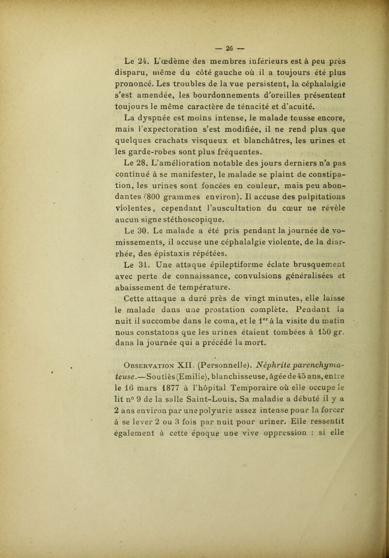 Le 24. L’œdème des membres inférieurs est à peu près disparu, même du côté gauche où il a toujours été plus prononcé. Les troubles de la vue persistent, la céphalalgie s’est amendée, les bourdonnements d’oreilles présentent toujours le même caractère de ténacité et d’acuité. La dyspnée est moins intense, le malade tousse encore, mais l’expectoration s’est modifiée, il ne rend plus que quelques crachats visqueux et blanchâtres, les urines et les garde-robes sont plus fréquentes. Le 28. L’amélioration notable des jours derniers n’a pas continué à se manifester, le malade se plaint de constipa- tion, les urines sont foncées en couleur, mais peu abon- dantes /'800 grammes environ). Il accuse des palpitations violentes, cependant l’auscultation du cœur ne révèle aucun signe stéthoscopique. Le 30. Le malade a été pris pendant la journée de vo- missements, il accuse une céphalalgie violente, de la diar- rhée, des épistaxis répétées. Le 31. Une attaque épileptiforme éclate brusquement avec perte de connaissance, convulsions généralisées et abaissement de température. Cette attaque a duré près de vingt minutes, elle laisse le malade dans une prostation complète. Pendant la nuit il succombe dans le coma, et le 1**' à la visite du matin nous constatons que les urines étaient tombées à 150 gr. dans la journée qui a précédé la mort. Observation XIL (Personnelle). Néphrite parenchyma- teuse.—Soutiès (Emilie), blanchisseuse, âgée de 45 ans, entre le 16 mars 1877 à l’hôpital Temporaire où elle occupe le lit n° 9 de la salle Saint-Louis. Sa maladie a débuté il y a 2 ans environ par une polyurie assez intense pour la forcer à se lever 2 ou 3 fois par nuit pour uriner. Elle ressentit également à cette époque une vive oppression : si elle