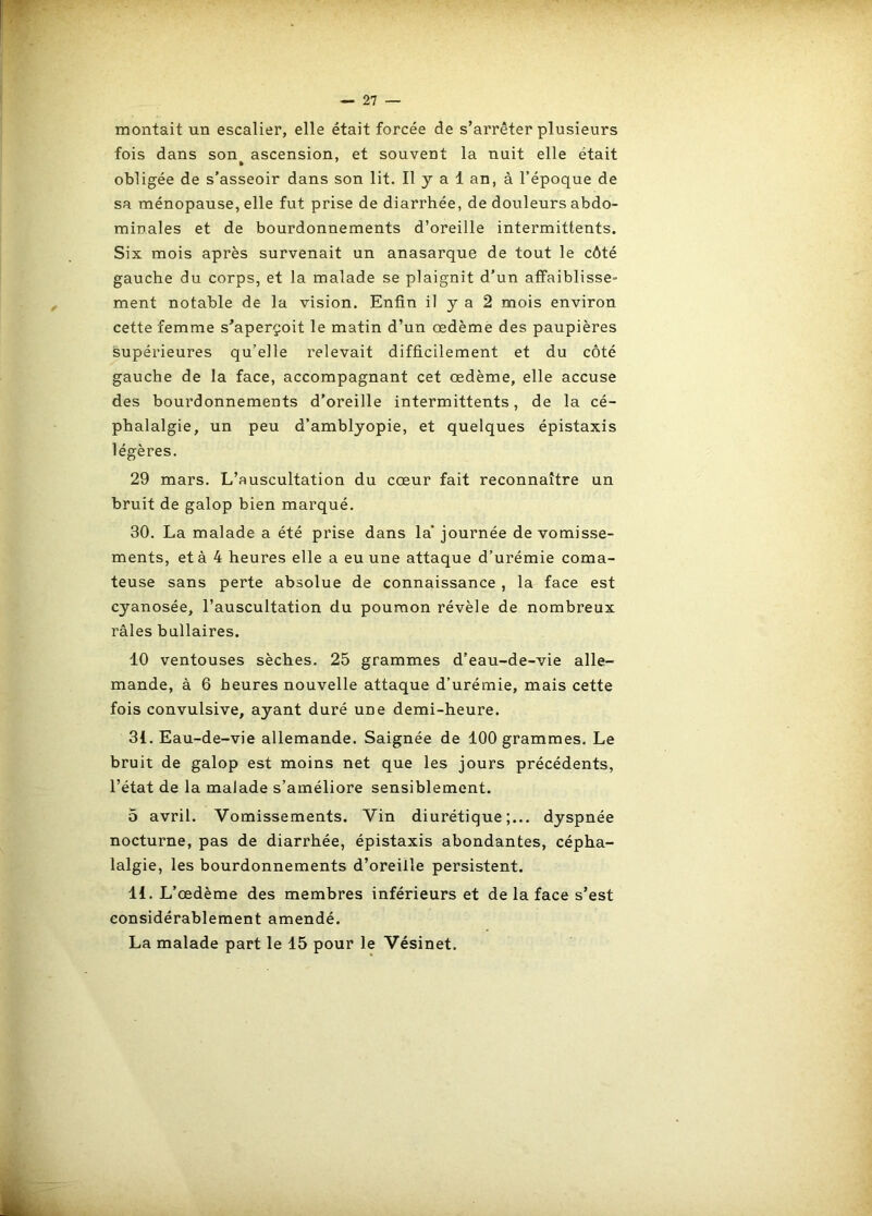 montait un escalier, elle était forcée de s’arrêter plusieurs fois dans son ascension, et souvent la nuit elle était obligée de s’asseoir dans son lit. Il y a 1 an, à l’époque de sa ménopause, elle fut prise de diarrhée, de douleurs abdo- minales et de bourdonnements d’oreille intermittents. Six mois après survenait un anasarque de tout le côté gauche du corps, et la malade se plaignit d’un affaiblisse- ment notable de la vision. Enfin il y a 2 mois environ cette femme s’aperçoit le matin d’un oedème des paupières supérieures qu’elle relevait difficilement et du côté gauche de la face, accompagnant cet œdème, elle accuse des bourdonnements d’oreille intermittents, de la cé- phalalgie, un peu d’amblyopie, et quelques épistaxis légères. 29 mars. L’auscultation du cœur fait reconnaître un bruit de galop bien marqué. 30. La malade a été prise dans la' journée de vomisse- ments, et à 4 heures elle a eu une attaque d’urémie coma- teuse sans perte absolue de connaissance , la face est cyanosée, l’auscultation du poumon révèle de nombreux râles bullaires. 10 ventouses sèches. 25 grammes d’eau-de-vie alle- mande, à 6 heures nouvelle attaque d’urémie, mais cette fois convulsive, ayant duré une demi-heure. 31. Eau-de-vie allemande. Saignée de 100 grammes. Le bruit de galop est moins net que les jours précédents, l’état de la malade s’améliore sensiblement. 5 avril. Vomissements. Vin diurétique;... dyspnée nocturne, pas de diarrhée, épistaxis abondantes, cépha- lalgie, les bourdonnements d’oreille persistent. 11. L’œdème des membres inférieurs et de la face s’est considérablement amendé. La malade part le 15 pour le Vésinet.