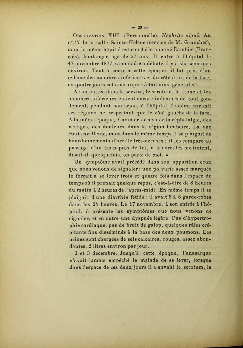 Observation XIII. (Personnelle). Néphrite aiguë. Au n® 47 de la salle Sainte-Hélène (service de M. Granclier), dans le même hôpital est couché le nommé tambier (Fran- çois), boulanger, âgé de 57 ans. Il entre à l’hôpital le 17 novembre 1877, sa maladie a débuté il y a six semaines environ. Tout à coup, à cette époque, il fut pris d’un œdème des membres inférieurs et du côté droit de la face, en quatrejours cet anasarque s’était ainsi généralisé. A son entrée dans le service, le scrotum, le tronc et les membres inférieurs étaient encore indemnes de tout gon- flement, pendant son séjour à l’hôpital, l’œdème envahit ces régions ne respectant que le côté gauche de la face. A la même époque, Cambier accusa de la céphalalgie, des vertiges, des douleurs dans la région lombaire. La vue était excellente, mais dans le même temps il se plaignit de bourdonnements d’oreille très-accusés ; il les compare au passage d’un train près de lui, « les oreilles me tintent, disait-il quelquefois, on parle de moi. » Un symptôme avait précédé dans son apparition ceux que nous venons de signaler: une polyurie assez marquée le forçait à se lever trois et quatre fois dans l’espace de temps où il prenait quelque repos, c’est-à-dire de 8 heures du matin à2heuresde l’après-midi. En même temps il se plaignit d’une diarrhée fétide ; il avait 5 à 6 garde-robes dans les 24 heures. Le 17 novembre, à son entrée à l’hô- pital, il présente les symptômes que nous venons de signaler, et en outre une dyspnée légère. Pas d’hypertro- phie cardiaque, pas de bruit de galop, quelques râles cré- pitants fins disséminés à la base des deux poumons. Les urines sont chargées de sels calcaires, rouges, assez abon- dantes, 2 litres environ par jour. 2 et 3 décembre. Jusqu’à cette époque, l’anasarque n’avait jamais empêché le malade de se lever, lorsque dans l’espace de ces deux jours il a envahi le scrotum, le