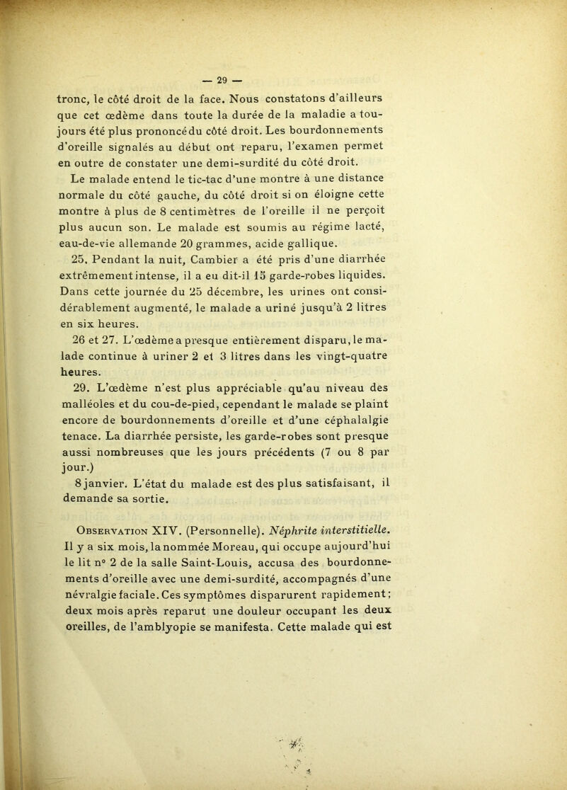 tronc, le côté droit de la face. Nous constatons d’ailleurs que cet œdème dans toute la durée de la maladie a tou- jours été plus prononcédu côté droit. Les bourdonnements d’oreille signalés au début ont reparu, l’examen permet en outre de constater une demi-surdité du côté droit. Le malade entend le tic-tac d’une montre à une distance normale du côté gauche, du côté droit si on éloigne cette montre à plus de 8 centimètres de l’oreille il ne perçoit plus aucun son. Le malade est soumis au régime lacté, eau-de-vie allemande 20 grammes, acide gallique. 25. Pendant la nuit, Cambier a été pris d’une diarrhée extrêmement intense, il a eu dit-il 15 garde-robes liquides. Dans cette journée du 25 décembre, les urines ont consi- dérablement augmenté, le malade a uriné jusqu’à 2 litres en six heures. 26 et 27. L’œdème a presque entièrement disparu, le ma- lade continue à uriner 2 et 3 litres dans les vingt-quatre heures. 29. L’œdème n’est plus appréciable qu’au niveau des malléoles et du cou-de-pied, cependant le malade se plaint encore de bourdonnements d’oreille et d’une céphalalgie tenace. La diarrhée persiste, les garde-robes sont presque aussi nombreuses que les jours précédents (7 ou 8 par jour.) 8 janvier. L’état du malade est des plus satisfaisant, il demande sa sortie. Observation XIV. (Personnelle). Néphrite interstitielle. Il y a six mois,lanommée Moreau, qui occupe aujourd’hui le lit n° 2 de la salle Saint-Louis, accusa des bourdonne- ments d’oreille avec une demi-surdité, accompagnés d’une névralgie faciale. Ces symptômes disparurent rapidement; deux mois après reparut une douleur occupant les deux oreilles, de l’amblyopie se manifesta. Cette malade qui est