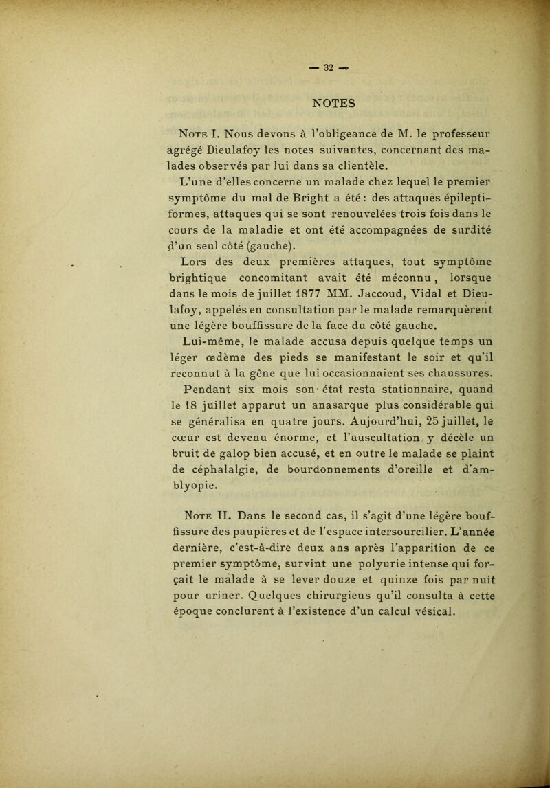 NOTES Note I. Nous devons à l’obligeance de M. le professeur agrégé Dieulafoy les notes suivantes, concernant des ma- lades observés par lui dans sa clientèle. L’une d’elles concerne un malade chez lequel le premier symptôme du mal de Bright a été: des attaques épilepti- formes, attaques qui se sont renouvelées trois fois dans le cours de la maladie et ont été accompagnées de surdité d’un seul côté (gauche). Lors des deux premières attaques, tout symptôme brightique concomitant avait été méconnu, lorsque dans le mois de juillet 1877 MM. Jaccoud, Vidal et Dieu- lafoy, appelés en consultation par le malade remarquèrent une légère bouffissure de la face du côté gauche. Lui-même, le malade accusa depuis quelque temps un léger œdème des pieds se manifestant le soir et qu’il reconnut à la gêne que lui occasionnaient ses chaussures. Pendant six mois son - état resta stationnaire, quand le 18 juillet apparut un anasarque plus considérable qui se généralisa en quatre jours. Aujourd’hui, 25 juillet, le cœur est devenu énorme, et l’auscultation y décèle un bruit de galop bien accusé, et en outre le malade se plaint de céphalalgie, de bourdonnements d’oreille et d’am- blyopie. Note TI. Dans le second cas, il s’agit d’une légère bouf- fissure des paupières et de l’espace intersourcilier. L’année dernière, c’est-à-dire deux ans après l’apparition de ce premier symptôme, survint une polyurie intense qui for- çait le malade à se lever douze et quinze fois par nuit pour uriner. Quelques chirurgiens qu’il consulta à cette époque conclurent à l’existence d’un calcul vésical.