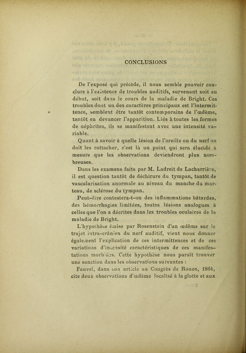 CONCLUSIONS De l’exposé qui précède, il nous semble pouvoir con- clure à l’existence de troubles auditifs, survenant soit au début, soit daas le cours de la maladie de Bright. Ces troubles dont un des caractères principaux est l’intermit- tence, semblent être tantôt contemporains de l’œdème, tantôt en devancer l’apparition. Liés à toutes les formes de néphrites, ils se manifestent avec une intensité va- riable. Quant à savoir à quelle lésion de l’oreille ou du nerf on doit les rattacher, c’est là un point qui sera élucidé à mesure que les observations deviendront plus nom- breuses. Dans les examens faits par M. Ladreit de Lacharrière, il est question tantôt de déchirure du tympan, tantôt de vascularisation anormale au niveau du manche du mar- teau, de sclérose du tympan. Peut-être contestera-t-on des inflammations bâtardes, des hémorrhagies limitées, toutes lésions analogues à celles que l’on a décrites dans les troubles oculaires de la maladie de Bright. L'hypothèse émise par Rosenstein d’un œdème sur le trajet intra-crânien du nerf auditif, vient nous donner également l’explication de ces intermittences et de ces variations d’intensité caractéristiques de ces manifes- tations morb'des. Cette hypothèse nous paraît trouver une sanction dans les observations suivantes : Fauvel, dans son article au Congrès de Rouen, 1864, cite deux observations d’œdème localisé à la glotte et aux